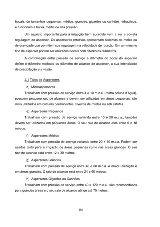 302
bocais, de tamanhos pequenos, médios, grandes, gigantes ou canhões hidráulicos,
e funcionam a baixa, média ou alta pressão.
Um aspecto importante para a irrigação bem sucedida vem a ser a correta
regulagem do aspersor. Os aspersores rotativos apresentam sistemas de molas ou
de gravidade que permitem sua regulagem na velocidade de rotação. Em um mesmo
tipo de aspersor podem ser utilizados bocais com diferentes diâmetros.
A combinação entre pressão de serviço e diâmetro do bocal do aspersor
define o diâmetro molhado ou diâmetro de alcance do aspersor, a sua intensidade
de precipitação e a vazão.
3.1 Tipos de Aspersores
d) Microaspersores
Trabalham com pressão de serviço entre 4 e 10 m.c.a. (metro coluna d’água),
possuem pequeno raio de alcance e devem ser utilizados em áreas pequenas; são
mais utilizados em culturas permanentes, viveiros de mudas ou sob estufas.
e) Aspersores Pequenos
Trabalham com pressão de serviço variando entre 10 e 20 m.c.a.; também
devem ser utilizados em pequenas áreas. O seu raio de alcance está entre 6 e 18
metros.
f) Aspersores Médios
Trabalham com pressão de serviço variando entre 20 e 40 m.c.a. Podem ser
usados tanto para a irrigação de áreas pequenas como nas áreas grandes. O seu
raio de alcance está entre 12 e 30 metros.
g) Aspersores Grandes
Trabalham com pressão de serviço entre 40 e 60 m.c.a. A maior utilização é
em áreas grandes. O raio de alcance está entre 24 e 60 metros.
h) Aspersores Gigantes ou Canhões
Trabalham com pressão de serviço entre 40 e 120 m.c.a., são recomendados
para grandes áreas e o seu raio de alcance atinge até 75 metros.
 