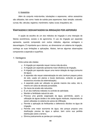303
4. Acessórios
Além do conjunto moto-bomba, tubulações e aspersores, vários acessórios
são utilizados, tais como: haste de subida para aspersores; tripé; tampão; cotovelo;
curvas; tês; válvulas; registros; manômetro; niples; luvas; braçadeira; etc.
VANTAGENS E DESVANTAGENS DA IRRIGAÇÃO POR ASPERSÃO
A opção da escolha de um dos métodos de irrigação é uma interação de
fatores econômicos, sociais e de agronomia. O uso da irrigação por aspersão
apresenta, quando comparado com outros métodos, algumas vantagens e
desvantagens. É importante que o técnico, ao dimensionar um sistema de irrigação,
conheça as suas limitações e aplicações. Abaixo, tem-se algumas observações
comparando a aspersão e superfície.
1. Vantagens
Entre outras são citadas:
A irrigação por aspersão requer menos mão-de-obra.
A irrigação por aspersão apresenta maior eficiência de irrigação.
A irrigação por aspersão requer uma menor dotação de rega (consumo
de água).
A aspersão não requer sistematização do solo (nenhum preparo prévio
do solo, usado em planos e locais declivosos, evitando os gastos
excessivos oriundos da sistematização).
A aspersão pode ser utilizada na grande maioria dos solos, isto é,
mesmo em solos de elevada porosidade.
Os riscos de erosão são reduzidos.
É um dos melhores métodos no controle de salinidade.
Mantém a fertilidade natural do solo.
Provoca uma grande oxigenação da água, permitindo, assim, a
utilização de águas ácidas e de certas águas residuais, impossíveis de
serem utilizadas no sistema de sulcos de infiltração.
Permite a aplicação de fertilizantes e defensivos diluídos na água de
irrigação.
Permite uma maior economia de água, isto porque propicia uma
dosificação precisa da água a aplicar, bem como sua perfeita
distribuição sobre o terreno.
Elimina praticamente as perdas por condução.
 