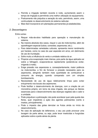 304
Permite a irrigação também durante à noite, aumentando assim o
tempo de irrigação e permitindo uma melhor utilização do equipamento.
Praticamente não prejudica a aeração do solo, permitindo, assim, uma
continuidade no desenvolvimento do sistema radicular.
Mais fácil incorporá-lo em plantações permanentes já estabelecidas.
2. Desvantagens
Entre outras:
Requer mão-de-obra habilitada para operação e manutenção do
sistema.
Na maioria absoluta dos casos, requer o uso de moto-bomba, além de
aparelhagem especial (tubos; conexões; aspersores; etc.).
Para determinadas variedades culturais, apresenta menor rendimento
por hectare, como no caso de usar aspersão em arroz, em detrimento
de uso de inundação.
Sofre muito a influência do vento e umidade relativa do ar.
Propicia uma evaporação mais intensa, pois parte da água aplicada cai
sobre a folhagem, evaporando-se rapidamente (podendo-se evitar,
irrigando à noite).
Exige pressão nos aspersores e, conseqüentemente, maior potência
na moto-bomba, a fim de fornecer a pressão necessária para os
aspersores, atingindo também mais quantidade de combustível e
consumo de energia, quando comparado com um simples
bombeamento.
Necessidade de uso de água relativamente limpa para evitar
entupimento nos bocais dos aspersores.
Pode facilitar o desenvolvimento de doenças, com a criação de um
microclima próprio, em torno da área irrigada, isto porque os fatores
essenciais para o desenvolvimento das doenças vegetais são o calor e
a umidade.
Pode prejudicar a polinização; isto pode acontecer quer pela queda das
flores, quer impedindo a ação dos agentes polinizantes (vento e
insetos, principalmente).
Pode o impacto das gotas derrubar os frutos ainda no início de
desenvolvimento.
No caso de aplicação de defensivos, o seu uso pode provocar uma
lavagem da parte aérea, ou seja, pode levar inseticidas e fungicidas
aplicados sobre a parte aérea da planta.
 