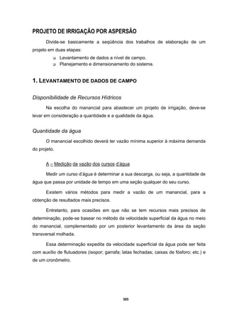 305
PROJETO DE IRRIGAÇÃO POR ASPERSÃO
Divide-se basicamente a seqüência dos trabalhos de elaboração de um
projeto em duas etapas:
Levantamento de dados a nível de campo.
Planejamento e dimensionamento do sistema.
1. LEVANTAMENTO DE DADOS DE CAMPO
Disponibilidade de Recursos Hídricos
Na escolha do manancial para abastecer um projeto de irrigação, deve-se
levar em consideração a quantidade e a qualidade da água.
Quantidade da água
O manancial escolhido deverá ter vazão mínima superior à máxima demanda
do projeto.
A – Medição da vazão dos cursos d’água
Medir um curso d’água é determinar a sua descarga, ou seja, a quantidade de
água que passa por unidade de tempo em uma seção qualquer do seu curso.
Existem vários métodos para medir a vazão de um manancial, para a
obtenção de resultados mais precisos.
Entretanto, para ocasiões em que não se tem recursos mais precisos de
determinação, pode-se basear no método da velocidade superficial da água no meio
do manancial, complementado por um posterior levantamento da área da seção
transversal molhada.
Essa determinação expedita da velocidade superficial da água pode ser feita
com auxílio de flutuadores (isopor; garrafa; latas fechadas; caixas de fósforo; etc.) e
de um cronômetro.
 
