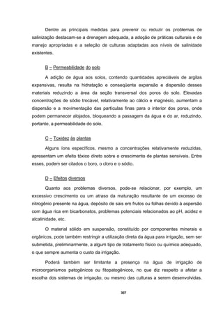 307
Dentre as principais medidas para prevenir ou reduzir os problemas de
salinização destacam-se a drenagem adequada, a adoção de práticas culturais e de
manejo apropriadas e a seleção de culturas adaptadas aos níveis de salinidade
existentes.
B – Permeabilidade do solo
A adição de água aos solos, contendo quantidades apreciáveis de argilas
expansivas, resulta na hidratação e conseqüente expansão e dispersão desses
materiais reduzindo a área da seção transversal dos poros do solo. Elevadas
concentrações de sódio trocável, relativamente ao cálcio e magnésio, aumentam a
dispersão e a movimentação das partículas finas para o interior dos poros, onde
podem permanecer alojados, bloqueando a passagem da água e do ar, reduzindo,
portanto, a permeabilidade do solo.
C – Toxidez às plantas
Alguns íons específicos, mesmo a concentrações relativamente reduzidas,
apresentam um efeito tóxico direto sobre o crescimento de plantas sensíveis. Entre
esses, podem ser citados o boro, o cloro e o sódio.
D – Efeitos diversos
Quanto aos problemas diversos, pode-se relacionar, por exemplo, um
excessivo crescimento ou um atraso da maturação resultante de um excesso de
nitrogênio presente na água, depósito de sais em frutos ou folhas devido à aspersão
com água rica em bicarbonatos, problemas potenciais relacionados ao pH, acidez e
alcalinidade, etc.
O material sólido em suspensão, constituído por componentes minerais e
orgânicos, pode também restringir a utilização direta da água para irrigação, sem ser
submetida, preliminarmente, a algum tipo de tratamento físico ou químico adequado,
o que sempre aumenta o custo da irrigação.
Poderá também ser limitante a presença na água de irrigação de
microorganismos patogênicos ou fitopatogênicos, no que diz respeito a afetar a
escolha dos sistemas de irrigação, ou mesmo das culturas a serem desenvolvidas.
 