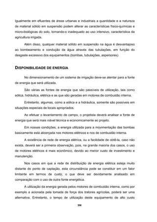 308
Igualmente em efluentes de áreas urbanas e industriais a quantidade e a natureza
de material sólido em suspensão podem alterar as características físico-químicas e
micro-biológicas do solo, tornando-o inadequado ao uso intensivo, característica da
agricultura irrigada.
Além disso, qualquer material sólido em suspensão na água é desvantajoso
ao bombeamento e condução da água através das tubulações, em função do
desgaste excessivo dos equipamentos (bombas, tubulações, aspersores).
DISPONIBILIDADE DE ENERGIA
No dimensionamento de um sistema de irrigação deve-se atentar para a fonte
de energia que será utilizada.
São várias as fontes de energia que são passíveis de utilização, tais como
eólica, hidráulica, elétrica e as que são geradas em motores de combustão interna.
Entretanto, algumas, como a eólica e a hidráulica, somente são possíveis em
situações especiais de locais apropriados.
Ao efetuar o levantamento de campo, o projetista deverá analisar a fonte de
energia que será mais viável técnica e economicamente ao projeto.
Em nossas condições, a energia utilizada para a movimentação das bombas
basicamente está alicerçada nos motores elétricos e nos de combustão interna.
A existência de rede de energia elétrica, ou a facilidade de obtê-la, caso não
exista, deverá ser a primeira observação, pois, na grande maioria dos casos, o uso
de motores elétricos é mais econômico, devido ao menor custo de investimento e
manutenção.
Nos casos em que a rede de distribuição de energia elétrica esteja muito
distante do ponto de captação, esta circunstância pode se constituir em um fator
limitante em termos de custo, o que deve ser devidamente analisado em
comparação com o uso de outra fonte energética.
A utilização da energia gerada pelos motores de combustão interna, como por
exemplo a acionada pela tomada de força dos tratores agrícolas, poderá ser uma
alternativa. Entretanto, o tempo de utilização deste equipamento de alto custo
 