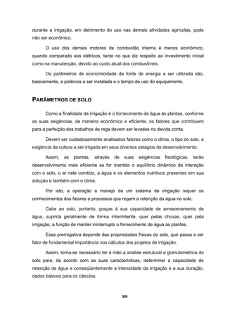 309
durante a irrigação, em detrimento do uso nas demais atividades agrícolas, pode
não ser econômico.
O uso dos demais motores de combustão interna é menos econômico,
quando comparado aos elétricos, tanto no que diz respeito ao investimento inicial
como na manutenção, devido ao custo atual dos combustíveis.
Os parâmetros de economicidade da fonte de energia a ser utilizada são,
basicamente, a potência a ser instalada e o tempo de uso do equipamento.
PARÂMETROS DE SOLO
Como a finalidade da irrigação é o fornecimento de água às plantas, conforme
as suas exigências, de maneira econômica e eficiente, os fatores que contribuem
para a perfeição dos trabalhos de rega devem ser levados na devida conta.
Devem ser cuidadosamente analisados fatores como o clima, o tipo do solo, a
exigência da cultura a ser irrigada em seus diversos estágios de desenvolvimento.
Assim, as plantas, através de suas exigências fisiológicas, terão
desenvolvimento mais eficiente se for mantido o equilíbrio dinâmico da interação
com o solo, o ar nele comtido, a água e os elementos nutritivos presentes em sua
solução e também com o clima.
Por isto, a operação e manejo de um sistema de irrigação requer os
conhecimentos dos fatores e processos que regem a retenção da água no solo.
Cabe ao solo, portanto, graças à sua capacidade de armazenamento de
água, suprida geralmente de forma intermitente, quer pelas chuvas, quer pela
irrigação, a função de manter ininterrupto o fornecimento de água às plantas.
Essa prerrogativa depende das propriedades físicas do solo, que passa a ser
fator de fundamental importância nos cálculos dos projetos de irrigação.
Assim, torna-se necessário ter à mão a análise estrutural e granulométrica do
solo para, de acordo com as suas características, determinar a capacidade de
retenção de água e conseqüentemente a intensidade da irrigação e a sua duração,
dados básicos para os cálculos.
 