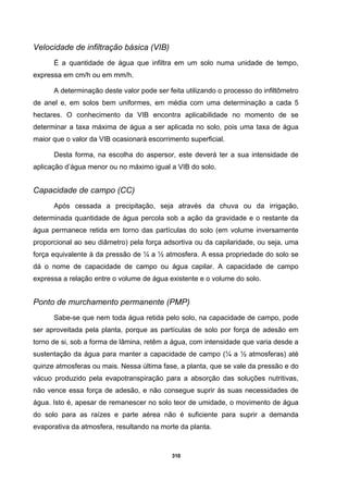 310
Velocidade de infiltração básica (VIB)
É a quantidade de água que infiltra em um solo numa unidade de tempo,
expressa em cm/h ou em mm/h.
A determinação deste valor pode ser feita utilizando o processo do infiltômetro
de anel e, em solos bem uniformes, em média com uma determinação a cada 5
hectares. O conhecimento da VIB encontra aplicabilidade no momento de se
determinar a taxa máxima de água a ser aplicada no solo, pois uma taxa de água
maior que o valor da VIB ocasionará escorrimento superficial.
Desta forma, na escolha do aspersor, este deverá ter a sua intensidade de
aplicação d’água menor ou no máximo igual a VIB do solo.
Capacidade de campo (CC)
Após cessada a precipitação, seja através da chuva ou da irrigação,
determinada quantidade de água percola sob a ação da gravidade e o restante da
água permanece retida em torno das partículas do solo (em volume inversamente
proporcional ao seu diâmetro) pela força adsortiva ou da capilaridade, ou seja, uma
força equivalente à da pressão de ¼ a ½ atmosfera. A essa propriedade do solo se
dá o nome de capacidade de campo ou água capilar. A capacidade de campo
expressa a relação entre o volume de água existente e o volume do solo.
Ponto de murchamento permanente (PMP)
Sabe-se que nem toda água retida pelo solo, na capacidade de campo, pode
ser aproveitada pela planta, porque as partículas de solo por força de adesão em
torno de si, sob a forma de lâmina, retêm a água, com intensidade que varia desde a
sustentação da água para manter a capacidade de campo (¼ a ½ atmosferas) até
quinze atmosferas ou mais. Nessa última fase, a planta, que se vale da pressão e do
vácuo produzido pela evapotranspiração para a absorção das soluções nutritivas,
não vence essa força de adesão, e não consegue suprir às suas necessidades de
água. Isto é, apesar de remanescer no solo teor de umidade, o movimento de água
do solo para as raízes e parte aérea não é suficiente para suprir a demanda
evaporativa da atmosfera, resultando na morte da planta.
 