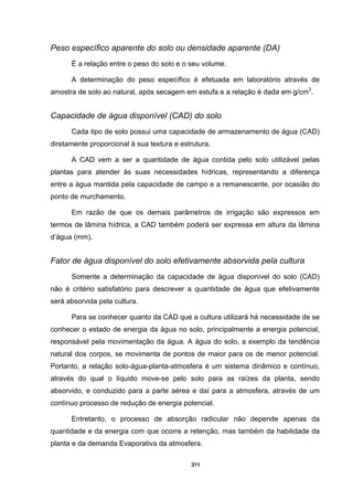 311
Peso específico aparente do solo ou densidade aparente (DA)
É a relação entre o peso do solo e o seu volume.
A determinação do peso específico é efetuada em laboratório através de
amostra de solo ao natural, após secagem em estufa e a relação é dada em g/cm3
.
Capacidade de água disponível (CAD) do solo
Cada tipo de solo possui uma capacidade de armazenamento de água (CAD)
diretamente proporcional à sua textura e estrutura.
A CAD vem a ser a quantidade de água contida pelo solo utilizável pelas
plantas para atender às suas necessidades hídricas, representando a diferença
entre a água mantida pela capacidade de campo e a remanescente, por ocasião do
ponto de murchamento.
Em razão de que os demais parâmetros de irrigação são expressos em
termos de lâmina hídrica, a CAD também poderá ser expressa em altura da lâmina
d’água (mm).
Fator de água disponível do solo efetivamente absorvida pela cultura
Somente a determinação da capacidade de água disponível do solo (CAD)
não é critério satisfatório para descrever a quantidade de água que efetivamente
será absorvida pela cultura.
Para se conhecer quanto da CAD que a cultura utilizará há necessidade de se
conhecer o estado de energia da água no solo, principalmente a energia potencial,
responsável pela movimentação da água. A água do solo, a exemplo da tendência
natural dos corpos, se movimenta de pontos de maior para os de menor potencial.
Portanto, a relação solo-água-planta-atmosfera é um sistema dinâmico e contínuo,
através do qual o líquido move-se pelo solo para as raízes da planta, sendo
absorvido, e conduzido para a parte aérea e daí para a atmosfera, através de um
contínuo processo de redução de energia potencial.
Entretanto, o processo de absorção radicular não depende apenas da
quantidade e da energia com que ocorre a retenção, mas também da habilidade da
planta e da demanda Evaporativa da atmosfera.
 