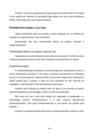 312
Portanto, to total da capacidade de água disponível (CAD) haverá uma fração
P que poderá ser utilizada ou apropriada pela planta sem que ocorra deficiência
hídrica. Esta fração varia por espécie de planta.
PARÂMETROS SOBRE A CULTURA
Alguns parâmetros sobre as culturas a serem utilizadas em um sistema de
irrigação por aspersão devem ser conhecidos.
Basicamente são eles: profundidade efetiva do sistema radicular e
evapotranspiração.
Profundidade efetiva do sistema radicular (H)
Representa uma profundidade de solo onde se concentram 70 a 80% de todo
o sistema radicular da planta. Esse valor é expresso em centímetros ou metros.
Evapotranspiração
A evapotranspiração representa a perda de água por evaporação do solo nu
mais a transpiração da planta. O seu valor é expresso normalmente em milímetros
por dia. Em outras palavras, pode-se afirmar que quando a água sofre mudança do
estado líquido para o gasoso, a partir de uma superfície de solo desnudo de
vegetação, a este fenômeno físico denomina-se evaporação.
Quando esta mudança de estado físico da água se dá através da planta,
sofrendo influência de sua fisiologia, recebe o nome de transpiração.
Nos casos em que o solo está coberto por vegetação, a evaporação e a
transpiração ocorrem simultaneamente e a este conjunto denomina-se
evapotranspiração. Esta água Evapotranspirada é que deverá ser reposta pela
irrigação.
Existem a evapotranspiração potencial e a evapotranspiração máxima ou real.
 