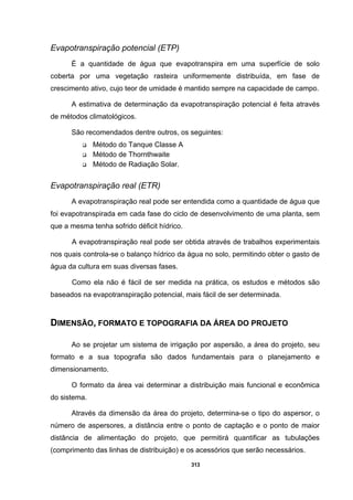 313
Evapotranspiração potencial (ETP)
É a quantidade de água que evapotranspira em uma superfície de solo
coberta por uma vegetação rasteira uniformemente distribuída, em fase de
crescimento ativo, cujo teor de umidade é mantido sempre na capacidade de campo.
A estimativa de determinação da evapotranspiração potencial é feita através
de métodos climatológicos.
São recomendados dentre outros, os seguintes:
Método do Tanque Classe A
Método de Thornthwaite
Método de Radiação Solar.
Evapotranspiração real (ETR)
A evapotranspiração real pode ser entendida como a quantidade de água que
foi evapotranspirada em cada fase do ciclo de desenvolvimento de uma planta, sem
que a mesma tenha sofrido déficit hídrico.
A evapotranspiração real pode ser obtida através de trabalhos experimentais
nos quais controla-se o balanço hídrico da água no solo, permitindo obter o gasto de
água da cultura em suas diversas fases.
Como ela não é fácil de ser medida na prática, os estudos e métodos são
baseados na evapotranspiração potencial, mais fácil de ser determinada.
DIMENSÃO, FORMATO E TOPOGRAFIA DA ÁREA DO PROJETO
Ao se projetar um sistema de irrigação por aspersão, a área do projeto, seu
formato e a sua topografia são dados fundamentais para o planejamento e
dimensionamento.
O formato da área vai determinar a distribuição mais funcional e econômica
do sistema.
Através da dimensão da área do projeto, determina-se o tipo do aspersor, o
número de aspersores, a distância entre o ponto de captação e o ponto de maior
distância de alimentação do projeto, que permitirá quantificar as tubulações
(comprimento das linhas de distribuição) e os acessórios que serão necessários.
 