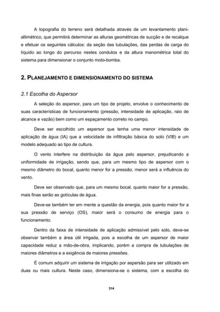 314
A topografia do terreno será detalhada através de um levantamento plani-
altimétrico, que permitirá determinar as alturas geométricas de sucção e de recalque
e efetuar os seguintes cálculos: da seção das tubulações, das perdas de carga do
líquido ao longo do percurso nestes condutos e da altura manométrica total do
sistema para dimensionar o conjunto moto-bomba.
2. PLANEJAMENTO E DIMENSIONAMENTO DO SISTEMA
2.1 Escolha do Aspersor
A seleção do aspersor, para um tipo de projeto, envolve o conhecimento de
suas características de funcionamento (pressão, intensidade de aplicação, raio de
alcance e vazão) bem como um espaçamento correto no campo.
Deve ser escolhido um aspersor que tenha uma menor intensidade de
aplicação de água (IA) que a velocidade de infiltração básica do solo (VIB) e um
modelo adequado ao tipo de cultura.
O vento interfere na distribuição da água pelo aspersor, prejudicando a
uniformidade de irrigação, sendo que, para um mesmo tipo de aspersor com o
mesmo diâmetro do bocal, quanto menor for a pressão, menor será a influência do
vento.
Deve ser observado que, para um mesmo bocal, quanto maior for a pressão,
mais finas serão as gotículas de água.
Deve-se também ter em mente a questão da energia, pois quanto maior for a
sua pressão de serviço (OS), maior será o consumo de energia para o
funcionamento.
Dentro da faixa de intensidade de aplicação admissível pelo solo, deve-se
observar também a área útil irrigada, pois a escolha de um aspersor de maior
capacidade reduz a mão-de-obra, implicando, porém a compra de tubulações de
maiores diâmetros e a exigência de maiores pressões.
É comum adquirir um sistema de irrigação por aspersão para ser utilizado em
duas ou mais cultura. Neste caso, dimensiona-se o sistema, com a escolha do
 