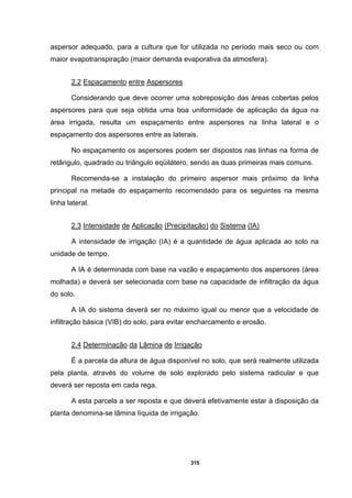 315
aspersor adequado, para a cultura que for utilizada no período mais seco ou com
maior evapotranspiração (maior demanda evaporativa da atmosfera).
2.2 Espaçamento entre Aspersores
Considerando que deve ocorrer uma sobreposição das áreas cobertas pelos
aspersores para que seja obtida uma boa uniformidade de aplicação da água na
área irrigada, resulta um espaçamento entre aspersores na linha lateral e o
espaçamento dos aspersores entre as laterais.
No espaçamento os aspersores podem ser dispostos nas linhas na forma de
retângulo, quadrado ou triângulo eqüilátero, sendo as duas primeiras mais comuns.
Recomenda-se a instalação do primeiro aspersor mais próximo da linha
principal na metade do espaçamento recomendado para os seguintes na mesma
linha lateral.
2.3 Intensidade de Aplicação (Precipitação) do Sistema (IA)
A intensidade de irrigação (IA) é a quantidade de água aplicada ao solo na
unidade de tempo.
A IA é determinada com base na vazão e espaçamento dos aspersores (área
molhada) e deverá ser selecionada com base na capacidade de infiltração da água
do solo.
A IA do sistema deverá ser no máximo igual ou menor que a velocidade de
infiltração básica (VIB) do solo, para evitar encharcamento e erosão.
2.4 Determinação da Lâmina de Irrigação
É a parcela da altura de água disponível no solo, que será realmente utilizada
pela planta, através do volume de solo explorado pelo sistema radicular e que
deverá ser reposta em cada rega.
A esta parcela a ser reposta e que deverá efetivamente estar à disposição da
planta denomina-se lâmina líquida de irrigação.
 