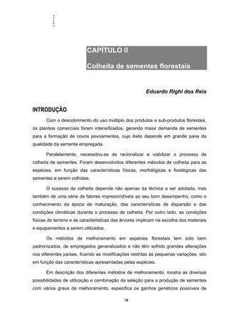 .....
19
CAPÍTULO II
Colheita de sementes florestais
Eduardo Righi dos Reis
INTRODUÇÃO
Com o descobrimento do uso múltiplo dos produtos e sub-produtos florestais,
os plantios comerciais foram intensificados, gerando maior demanda de sementes
para a formação de novos povoamentos, cujo êxito depende em grande pane da
qualidade da semente empregada.
Paralelamente, necessitou-se de racionalizar e viabilizar o processo de
colheita de sementes. Foram desenvolvidos diferentes métodos de colheita para as
espécies, em função das características físicas, morfológicas e fisiológicas das
sementes a serem colhidas.
O sucesso da colheita depende não apenas da técnica a ser adotada, mas
também de uma série de fatores imprescindíveis ao seu bom desempenho, como o
conhecimento da época de maturação, das características de dispersão e das
condições climáticas durante o processo de colheita. Por outro lado, as condições
físicas do terreno e as características das árvores implicam na escolha dos materiais
e equipamentos a serem utilizados.
Os métodos de melhoramento em espécies florestais tem sido bem
padronizados, de empregados generalizados e não têm sofrido grandes alterações
nos diferentes países, ficando as modificações restritas às pequenas variações, isto
em função das características apresentadas pelas espécies.
Em descrição dos diferentes métodos de melhoramento, mostra as diversas
possibilidades de utilização e combinação da seleção para a produção de sementes
com vários graus de melhoramento, especifica os ganhos genéticos possíveis de
 