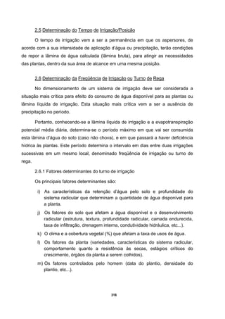 316
2.5 Determinação do Tempo de Irrigação/Posição
O tempo de irrigação vem a ser a permanência em que os aspersores, de
acordo com a sua intensidade de aplicação d’água ou precipitação, terão condições
de repor a lâmina de água calculada (lâmina bruta), para atingir as necessidades
das plantas, dentro da sua área de alcance em uma mesma posição.
2.6 Determinação da Freqüência de Irrigação ou Turno de Rega
No dimensionamento de um sistema de irrigação deve ser considerada a
situação mais crítica para efeito do consumo de água disponível para as plantas ou
lâmina líquida de irrigação. Esta situação mais crítica vem a ser a ausência de
precipitação no período.
Portanto, conhecendo-se a lâmina líquida de irrigação e a evapotranspiração
potencial média diária, determina-se o período máximo em que vai ser consumida
esta lâmina d’água do solo (caso não chova), e em que passará a haver deficiência
hídrica às plantas. Este período determina o intervalo em dias entre duas irrigações
sucessivas em um mesmo local, denominado freqüência de irrigação ou turno de
rega.
2.6.1 Fatores determinantes do turno de irrigação
Os principais fatores determinantes são:
i) As características da retenção d’água pelo solo e profundidade do
sistema radicular que determinam a quantidade de água disponível para
a planta.
j) Os fatores do solo que afetam a água disponível e o desenvolvimento
radicular (estrutura, textura, profundidade radicular, camada endurecida,
taxa de infiltração, drenagem interna, condutividade hidráulica, etc...).
k) O clima e a cobertura vegetal (%) que afetam a taxa de usos de água.
l) Os fatores da planta (variedades, características do sistema radicular,
comportamento quanto a resistência às secas, estágios críticos do
crescimento, órgãos da planta a serem colhidos).
m) Os fatores controlados pelo homem (data do plantio, densidade do
plantio, etc...).
 