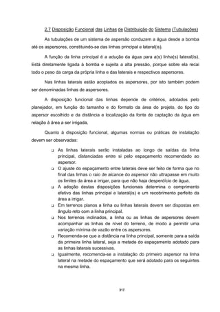 317
2.7 Disposição Funcional das Linhas de Distribuição do Sistema (Tubulações)
As tubulações de um sistema de aspersão conduzem a água desde a bomba
até os aspersores, constituindo-se das linhas principal e lateral(is).
A função da linha principal é a adução da água para a(s) linha(s) lateral(is).
Está diretamente ligada à bomba e sujeita a alta pressão, porque sobre ela recai
todo o peso da carga da própria linha e das laterais e respectivos aspersores.
Nas linhas laterais estão acoplados os aspersores, por isto também podem
ser denominadas linhas de aspersores.
A disposição funcional das linhas depende de critérios, adotados pelo
planejador, em função do tamanho e do formato da área do projeto, do tipo do
aspersor escolhido e da distância e localização da fonte de captação da água em
relação à área a ser irrigada.
Quanto à disposição funcional, algumas normas ou práticas de instalação
devem ser observadas:
As linhas laterais serão instaladas ao longo de saídas da linha
principal, distanciadas entre si pelo espaçamento recomendado ao
aspersor.
O ajuste do espaçamento entre laterais deve ser feito de forma que no
final das linhas o raio de alcance do aspersor não ultrapasse em muito
os limites da área a irrigar, para que não haja desperdício de água.
A adoção destas disposições funcionais determina o comprimento
efetivo das linhas principal e lateral(is) e um recobrimento perfeito da
área a irrigar.
Em terrenos planos a linha ou linhas laterais devem ser dispostas em
ângulo reto com a linha principal.
Nos terrenos inclinados, a linha ou as linhas de aspersores devem
acompanhar as linhas de nível do terreno, de modo a permitir uma
variação mínima de vazão entre os aspersores.
Recomenda-se que a distância na linha principal, somente para a saída
da primeira linha lateral, seja a metade do espaçamento adotado para
as linhas laterais sucessivas.
Igualmente, recomenda-se a instalação do primeiro aspersor na linha
lateral na metade do espaçamento que será adotado para os seguintes
na mesma linha.
 