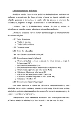 318
2.8 Dimensionamento do Sistema
Definida a escolha do aspersor e a distribuição funcional dos equipamentos,
conhecido o comprimento das linhas principal e lateral e o tipo de material a ser
utilizado, passa-se a dimensionar a vazão total do sistema, o diâmetro das
canalizações, as perdas de carga e a velocidade de escoamento do líquido.
Entretanto, para o dimensionamento, deve-se procurar no estudo da
hidráulica uma equação para ser adotada na adequação dos cálculos.
A hidráulica apresenta elevado número de fórmulas para o dimensionamento
de condutos forçados.
2.8.1 Vazão do sistema
Vazão do aspersor
Vazão total do sistema
2.8.2 Perdas de carga
2.8.3 Seção das tubulações
2.8.4 Velocidade admissível as tubulações
2.8.5 Dimensionamento da linha lateral
O número total de posições ou saídas das linhas laterais ao longo da
linha principal (NPL)
O número de posições/dia (PD)
O número de linhas laterais a serem utilizadas/posição (NL)
O número de aspersores por linha lateral (NAL)
Cálculo do diâmetro da linha lateral (D)
Cálculo da perda de carga unitária (J) em m/m
Cálculo da perda de carga total na linha lateral (AH)
Cálculo da velocidade (V)
2.8.6 Dimensionamento da linha principal
Para serem efetuadas as rotinas dos cálculos no dimensionamento da linha
principal é preciso antes conhecer a pressão necessária que deverá chegar na linha
principal no ponto de entradas das laterais, para um fornecimento aos aspersores da
pressão requerida de funcionamento.
A determinação desta pressão de entrada na linha lateral poderá ser feita
através da adoção da seguinte regra prática de raciocínio da perda de carga:
 