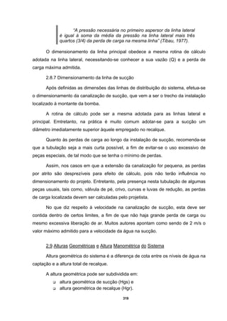 319
“A pressão necessária no primeiro aspersor da linha lateral
é igual à soma da média da pressão na linha lateral mais três
quartos (3/4) da perda de carga na mesma linha” (Tibau, 1977).
O dimensionamento da linha principal obedece a mesma rotina de cálculo
adotada na linha lateral, necessitando-se conhecer a sua vazão (Q) e a perda de
carga máxima admitida.
2.8.7 Dimensionamento da linha de sucção
Após definidas as dimensões das linhas de distribuição do sistema, efetua-se
o dimensionamento da canalização de sucção, que vem a ser o trecho da instalação
localizado à montante da bomba.
A rotina de cálculo pode ser a mesma adotada para as linhas lateral e
principal. Emtretanto, na prática é muito comum adotar-se para a sucção um
diâmetro imediatamente superior àquele empregado no recalque.
Quanto às perdas de carga ao longo da instalação de sucção, recomenda-se
que a tubulação seja a mais curta possível, a fim de evitar-se o uso excessivo de
peças especiais, de tal modo que se tenha o mínimo de perdas.
Assim, nos casos em que a extensão da canalização for pequena, as perdas
por atrito são desprezíveis para efeito de cálculo, pois não terão influência no
dimensionamento do projeto. Entretanto, pela presença nesta tubulação de algumas
peças usuais, tais como, válvula de pé, crivo, curvas e luvas de redução, as perdas
de carga localizada devem ser calculadas pelo projetista.
No que diz respeito à velocidade na canalização de sucção, esta deve ser
contida dentro de certos limites, a fim de que não haja grande perda de carga ou
mesmo excessiva liberação de ar. Muitos autores apontam como sendo de 2 m/s o
valor máximo admitido para a velocidade da água na sucção.
2.9 Alturas Geométricas e Altura Manométrica do Sistema
Altura geométrica do sistema é a diferença de cota entre os níveis de água na
captação e a altura total de recalque.
A altura geométrica pode ser subdividida em:
altura geométrica de sucção (Hgs) e
altura geométrica de recalque (Hgr).
 