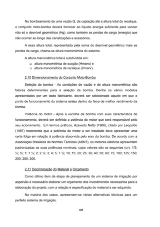 320
No bombeamento de uma vazão Q, da captação até a altura total do recalque,
o comjunto moto-bomba deverá fornecer ao líquido energia suficiente para vencer
não só o desnível geométrico (Hg), como também as perdas de carga (energia) que
irão ocorrer ao longo das canalizações e acessórios.
A essa altura total, representada pela soma do desnível geométrico mais as
perdas de carga, chama-se altura manométrica do sistema.
A altura manométrica total é subdividida em:
altura manométrica de sucção (Hmans) e
altura manométrica de recalque (Hmanr).
2.10 Dimensionamento do Conjunto Moto-Bomba
Seleção da bomba - As condições de vazão e de altura manométrica são
fatores determinantes para a seleção da bomba. Dentre os vários modelos
apresentados por um dado fabricante, deverá ser selecionado aquele em que o
ponto de funcionamento do sistema esteja dentro da faixa de melhor rendimento da
bomba.
Potência do motor - Após a escolha da bomba com suas característica de
funcionamento, deverá ser definida a potência do motor que será responsável pelo
seu acionamento. Em termos práticos, Azevedo Netto (1966), citado por Leopoldo
(1987) recomenda que a potência do motor a ser instalado deve apresentar uma
certa folga em relação à potência absorvida pelo eixo da bomba. De acordo com a
Associação Brasileira de Normas Técnicas (ABNT), os motores elétricos apresentam
padronizadas as suas potências nominais, cujos valores são os seguintes (cv): 1/3;
½; ¾; 1; 1 ½; 2; 2 ½; 3; 4; 5; 7 ½; 10; 15; 20; 25; 30; 40; 50; 60; 75; 100; 125; 150;
200; 250; 300.
2.11 Discriminação do Material e Orçamento
Como último item da etapa de planejamento de um sistema de irrigação por
aspersão é necessário elaborar um orçamento dos investimentos necessários para a
elaboração do projeto, com a relação e especificação do material a ser adquirido.
Na maioria dos casos, apresentam-se várias alternativas técnicas para um
perfeito sistema de irrigação.
 