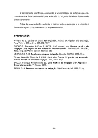 321
O componente econômico, analisando a funcionalidade do sistema proposto,
normalmente é fator fundamental para a decisão do irrigante de adotar determinado
dimensionamento.
Antes da orçamentação, portanto, o diálogo entre o projetista e o irrigante é
fundamental para o futuro sucesso do empreendimento.
REFERÊNCIAS
AYRES, R. S. Quality of water for irrigation. Journal of Irrigation and Drainage,
New York, v. 103, n. 2, p. 135-154, 1977.
BÜCHELE, Frederico Antônio & SILVA, José Antonio da. Manual prático de
irrigação por aspersão em sistemas convencionais. Florianópolis, EPAGRI,
1992. 81 p. (EPAGRI. Boletim Técnico, 58).
LEOPOLDO, P. R. Bombeamento para irrigação. Brasília: ABEAS, 1987. 73 p.
SILVA, Leonildo Alves da & LIMA, Jacó Vilar Correa. Irrigação por Aspersão.
Recife, ASBRASIL Nordeste Irrigação Ltda., 1984. 89 p.
SOUZA, Fradique Nepomuceno de. Guia Prático de Irrigação por Aspersão –
Dimensionamento. 1a
Edição. 1988.
TIBAU, O. A. Técnicas modernas de irrigação. São Paulo: Nobel, 1977. 223 p.
 