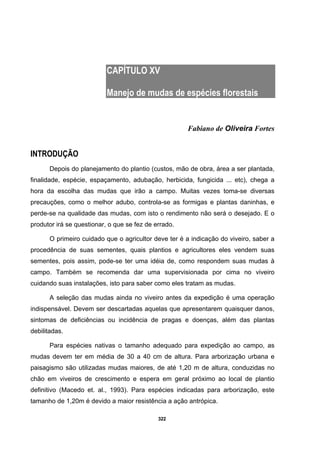 322
CAPÍTULO XV
Manejo de mudas de espécies florestais
Fabiano de Oliveira Fortes
INTRODUÇÃO
Depois do planejamento do plantio (custos, mão de obra, área a ser plantada,
finalidade, espécie, espaçamento, adubação, herbicida, fungicida ... etc), chega a
hora da escolha das mudas que irão a campo. Muitas vezes toma-se diversas
precauções, como o melhor adubo, controla-se as formigas e plantas daninhas, e
perde-se na qualidade das mudas, com isto o rendimento não será o desejado. E o
produtor irá se questionar, o que se fez de errado.
O primeiro cuidado que o agricultor deve ter é a indicação do viveiro, saber a
procedência de suas sementes, quais plantios e agricultores eles vendem suas
sementes, pois assim, pode-se ter uma idéia de, como respondem suas mudas à
campo. Também se recomenda dar uma supervisionada por cima no viveiro
cuidando suas instalações, isto para saber como eles tratam as mudas.
A seleção das mudas ainda no viveiro antes da expedição é uma operação
indispensável. Devem ser descartadas aquelas que apresentarem quaisquer danos,
sintomas de deficiências ou incidência de pragas e doenças, além das plantas
debilitadas.
Para espécies nativas o tamanho adequado para expedição ao campo, as
mudas devem ter em média de 30 a 40 cm de altura. Para arborização urbana e
paisagismo são utilizadas mudas maiores, de até 1,20 m de altura, conduzidas no
chão em viveiros de crescimento e espera em geral próximo ao local de plantio
definitivo (Macedo et. al., 1993). Para espécies indicadas para arborização, este
tamanho de 1,20m é devido a maior resistência a ação antrópica.
 