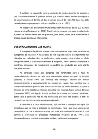 323
O cuidado na expedição para a produção de mudas depende da espécie e
das condições de clima. É possível afirmar que o tempo médio para os eucaliptos e
as pioneiras nativas é de 60 a 90 dias e para os pinos é de 150 a 180 dias, mas este
período servem apenas como indicadores (Macedo et al., 1993).
As espécies de crescimento muito lento podem necessitar de até 200 ou mais
dias de viveiro (Durigan et al., 2002). O autor ainda comenta que, para um plantio de
sucesso as mudas devem ser de qualidade, pois assim, maior será a resistência a
pragas, ervas daninhas e intempéries.
DESENVOLVIMENTOS DAS MUDAS
A emergência da plântula e o seu crescimento são as faces mais sensíveis na
autogênese do indivíduo. A massa seca da raiz ou parte aérea e o comprimento das
plântulas ou radículas são os parâmetros mais usados para avaliar o efeito
alelopático sobre o crescimento (Ferreira & Borghetti, 2004). Sendo a alelopatia a
inferência compostos do metabolismo secundário na produção por uma planta
lançadas ao meio.
As bandejas saídas dos berçários são transferidas para a fase de
desenvolvimento, deverá ser feita uma pré-seleção, depois da qual, os tubetes
passarão a ocupar 100% dos alvéolos das bandejas, visando um melhor
dimensionamento e aproveitamento do espaço do viveiro. Isto significa que o
número de bandejas passa a ser maior e as mudas de menor tamanho ocupam o
principio da linha, recebendo maiores atenções e as maiores, ficam no final da linha
(Henriques, 1995). A irrigação é onde se deve dar a maior importância nesta fase,
sendo que a adubação não se faz necessária, por que nos tubetes já tem os
minerais que ela precisa para seu desenvolvimento.
A umidade é o fator imprescindível, pois só com a absorção de água por
embebição que se inicia o processo de germinação. Para que isso aconteça há
necessidade de que a semente alcance um nível adequado de hidratação, a qual
permite a reativação do processos metabólicos (Fogliolia et al., 1991), não
esquecendo que a umidade adequada é também varia entre as espécies.
 