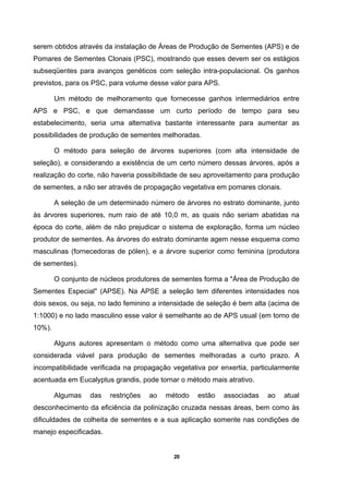 20
serem obtidos através da instalação de Áreas de Produção de Sementes (APS) e de
Pomares de Sementes Clonais (PSC), mostrando que esses devem ser os estágios
subseqüentes para avanços genéticos com seleção intra-populacional. Os ganhos
previstos, para os PSC, para volume desse valor para APS.
Um método de melhoramento que fornecesse ganhos intermediários entre
APS e PSC, e que demandasse um curto período de tempo para seu
estabelecimento, seria uma alternativa bastante interessante para aumentar as
possibilidades de produção de sementes melhoradas.
O método para seleção de árvores superiores (com alta intensidade de
seleção), e considerando a existência de um certo número dessas árvores, após a
realização do corte, não haveria possibilidade de seu aproveitamento para produção
de sementes, a não ser através de propagação vegetativa em pomares clonais.
A seleção de um determinado número de árvores no estrato dominante, junto
às árvores superiores, num raio de até 10,0 m, as quais não seriam abatidas na
época do corte, além de não prejudicar o sistema de exploração, forma um núcleo
produtor de sementes. As árvores do estrato dominante agem nesse esquema como
masculinas (fornecedoras de pólen), e a árvore superior como feminina (produtora
de sementes).
O conjunto de núcleos produtores de sementes forma a "Área de Produção de
Sementes Especial" (APSE). Na APSE a seleção tem diferentes intensidades nos
dois sexos, ou seja, no lado feminino a intensidade de seleção é bem alta (acima de
1:1000) e no lado masculino esse valor é semelhante ao de APS usual (em torno de
10%).
Alguns autores apresentam o método como uma alternativa que pode ser
considerada viável para produção de sementes melhoradas a curto prazo. A
incompatibilidade verificada na propagação vegetativa por enxertia, particularmente
acentuada em Eucalyptus grandis, pode tornar o método mais atrativo.
Algumas das restrições ao método estão associadas ao atual
desconhecimento da eficiência da polinização cruzada nessas áreas, bem como às
dificuldades de colheita de sementes e a sua aplicação somente nas condições de
manejo especificadas.
 