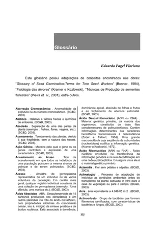 332
Glossário .
Eduardo Pagel Floriano
Este glossário possui adaptações de conceitos encontrados nas obras:
“Glossary of Seed Germination-Terms for Tree Seed Workers” (Bonner, 1984),
“Fisiologia das árvores” (Kramer e Kozlowski), “Técnicas de Produção de sementes
florestais” (Vieira et. al., 2001), entre outros.
Aberração Cromossômica . Anormalidade da
estrutura ou do número cromossômico. (BC&D,
2003).
Abiótico . Relativo a fatores físicos e químicos
do ambiente. (BC&D, 2003).
Abscisão . Separação de uma das partes da
planta (exemplo . Folhas, flores, vagens, etc.).
(BC&D, 2003).
Acamamento . Tombamento das plantas, devido
à sua fragilidade, sem a ruptura das hastes.
(BC&D, 2003).
Ação Gênica . Maneira pela qual o gene ou os
genes controlam a expressão de uma
característica. (BC&D, 2003).
Acasalamento ao Acaso . Tipo de
acasalamento em que todos os indivíduos de
uma população possuem a mesma chance de
polinizar e de serem polinizados. (BC&D,
2003).
Acesso . Amostra de germoplasma
representativa de um indivíduo ou de vários
indivíduos da população. Em caráter mais
geral, qualquer registro individual constante de
uma coleção de germoplasma (exemplo . Uma
plântula, uma maniva etc.). (BC&D, 2003).
Ácido Abscísico . ABA . Sesquiterpenóide de 15
carbonos produzidos nos cloroplastos e em
outros plastídios via rota do ácido mevalônico,
com propriedades inibitórias do crescimento
celular, isto é, inibição da síntese protéica e de
ácidos nucléicos. Está associado à dormência,
dominância apical, abscisão de folhas e frutos
e ao fechamento da abertura estomatal.
(BC&D, 2003).
Ácido Desoxirribonucleico (ADN ou DNA) .
Material genético primário, da maioria dos
organismos, constituído de duas fitas
complementares de polinucleotídeos. Contém
informações determinantes dos caracteres
hereditários transmissíveis à descendência
(Zobel e Talbert, 1984). Uma grande
macromolécula cuja seqüência de subunidades
(nucleotídeos) codifica a informação genética.
(Kramer e Kozlowski, 1972).
Ácido Ribonucléico (ARN ou RNA) . Ácido
nucléico envolvido na transferência da
informação genética e na sua decodificação em
uma cadeia polipeptídica. Em alguns vírus ele é
o material genético primário.
Aclamídia . Flor sem pétalas e sépalas. (BC&D,
2003).
Aclimatação . Processo de adaptação do
indivíduo às condições ambientais antes do
transplantio da planta cultivada in vitro para a
casa de vegetação ou para o campo. (BC&D,
2003).
Acre . área equivalente a 4.046,85 m 2 . (BC&D,
2003).
Actinomiceto . Grupo de bactérias que formam
filamentos ramificados, com características de
bactérias e fungos. (BC&D, 2003).
 
