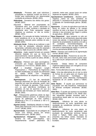 333
Adaptação . Processo pelo qual indivíduos,
populações ou espécies mudam de forma ou
função para sobrevivência em determinadas
condições de ambiente. (BC&D, 2003).
Aditividade . Somatória dos efeitos dos genes.
(BC&D, 2003).
Adjuvante . Material sem propriedades do
ingrediente ativo, que, quando adicionado à
solução ou à calda, aumenta a atividade do
ingrediente ativo. Pode apresentar cargas
negativas ou positivas, ou não se ionizar.
(BC&D, 2003).
Adsorção . É a remoção de fosfato, herbicida ou
outra substância do ar ou da água e a sua
subseqüente retenção pelos colóides do solo.
(BC&D, 2003).
Adubação Verde . Prática de se melhorar o solo
por meio de adubação, utilizando plantas
apropriadas, cultivadas para este fim (exemplo
. Mucuna, feijão de porco etc.) (BC&D, 2003).
Adventício . órgão vegetal formado em posição
diferente daquela em que se forma no
desenvolvimento natural (exemplo . Folhas a
partir de raiz e folhas a partir de calos). (BC&D,
2003).
Aflatoxina . Polímero com ação carcinogênica,
produzido por fungos especialmente em
amendoim (C 17 H 10 O 6 ). (BC&D, 2003).
AFLP ( Amplified Fragment Length
Polymorphism ) . Polimorfismo de fragmentos
de DNA amplificados via reação da polimerase
em cadeia (PCR), com iniciadores
oligonucleotídicos de seqüência curta. (BC&D,
2003).
Agamospermia . (1) tipo de reprodução
assexual (Apomixia) em que há formação de
esporófito por meio de sementes, porém, sem
fusão e formação de gametas. Pode ocorrer
com ou sem alternância morfológica de
gerações; (2) tipo de apomixia em que as
sementes são formadas por meios assexuais.
(BC&D, 2003).
Ágar . Polissacarídio gelatinoso obtido da alga-
vermelha Gelidium corneum . É utilizado como
agente de gelificação do meio nutritivo;
solidifica-se a 44 o C e funde-se a 100 o C.
(BC&D, 2003).
Agente-Laranja . Desfoliante utilizado no Vietnã,
obtido pela mistura de 2,4-D e o éster n-butil do
2,4,5-T. (BC&D, 2003).
Agressividade . Capacidade de um patógeno de
causar uma doença severa em tempo
relativamente curto . (BC&D, 2003).
Agrobacterium rhizogenes . Espécie de
bactéria do solo, gram-negativa, que
freqüentemente contém plasmídios Ri,
podendo, neste caso, causar tumor em certas
espécies de vegetais. (BC&D, 2003).
Agrobacterium tumefaciens . Bactéria gram-
negativa, nativa do solo, portadora do
plasmídio Ti, causadora de tumores em plantas
e utilizada em transformação gênica. (BC&D,
2003).
Agronomia . (1) ramo da agricultura que trata da
teoria do cultivo de plantas e do manejo
científico do solo e da água; (2) conjunto das
ciências e dos princípios que regem a prática
da agricultura . (BC&D, 2003).
Água Disponível . água presente no solo em
condições de ser prontamente absorvida pelas
raízes das plantas. A disponibilidade de água
depende de propriedades da planta e do solo e
de condições micrometeorológicas. É
considerada como o teor de água retido pelo
solo entre a capacidade de campo e o ponto de
murcha permanente (BC&D, 2003).
Albino . Indivíduo com ausência de pigmentação
normal. (BC&D, 2003).
Alcalinidade do Solo . Predomínio de íons OH .
No solo, tanto mais pronunciado quanto maior
for o valor do pH, sempre acima de 7,0. (BC&D,
2003).
Alcalóide . Classe básica de compostos
orgânicos heterocíclicos com nitrogênio em sua
estrutura. (BC&D, 2003).
Alelo . Forma alternativa do gene. (BC&D, 2003).
Alelo . Uma das alternativas de um par ou série
de formas de um gene para um mesmo loco
em cromossomos homólogos. São
responsáveis pelas diferentes manifestações
fenotípicas de um caráter. (Zobel e Talbert,
1984).
Alelo Neutro . É aquele que permanece na
população com alta freqüência, independente
de diversas condições ambientais. (BC&D,
2003).
Alelo Raro . É aquele que aparece na população
em uma freqüência inferior a 5%. Neste caso,
são requeridas grandes amostras para a
permanência desse alelo na nova população.
(BC&D, 2003).
Alelopatia . Influência de uma planta no
desenvolvimento de outra, geralmente pela
exudação de substâncias químicas na raiz.
(BC&D, 2003).
Alelopatia . Influência de uma planta no
desenvolvimento de outra, geralmente pela
exudação de substâncias químicas tóxicas
(Zobel e Talbert, 1984) pelas raízes ou
presentes nas folhas caídas. Exemplos de
plantas alelopáticas: imbuia, timbó, pinus,
eucalipto.
 