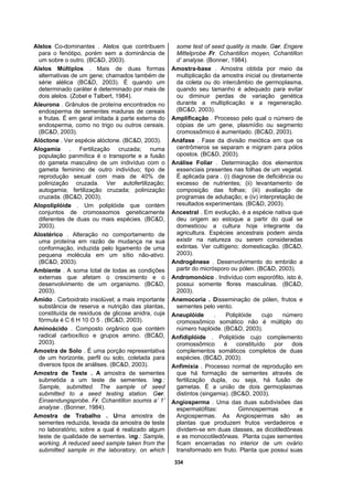 334
Alelos Co-dominantes . Alelos que contribuem
para o fenótipo, porém sem a dominância de
um sobre o outro. (BC&D, 2003).
Alelos Múltiplos . Mais de duas formas
alternativas de um gene; chamados também de
série alélica (BC&D, 2003). É quando um
determinado caráter é determinado por mais de
dois alelos. (Zobel e Talbert, 1984).
Aleurona . Grânulos de proteína encontrados no
endosperma de sementes maduras de cereais
e frutas. É em geral imitada à parte externa do
endosperma, como no trigo ou outros cereais.
(BC&D, 2003).
Alóctone . Ver espécie alóctone. (BC&D, 2003).
Alogamia . Fertilização cruzada; numa
população panmítica é o transporte e a fusão
do gameta masculino de um indivíduo com o
gameta feminino de outro indivíduo; tipo de
reprodução sexual com mais de 40% de
polinização cruzada. Ver autofertilização;
autogamia; fertilização cruzada; polinização
cruzada. (BC&D, 2003).
Alopoliplóide . Um poliplóide que contém
conjuntos de cromossomos geneticamente
diferentes de duas ou mais espécies. (BC&D,
2003).
Alostérico . Alteração no comportamento de
uma proteína em razão de mudança na sua
conformação, induzida pelo ligamento de uma
pequena molécula em um sítio não-ativo.
(BC&D, 2003).
Ambiente . A soma total de todas as condições
externas que afetam o crescimento e o
desenvolvimento de um organismo. (BC&D,
2003).
Amido . Carboidrato insolúvel; a mais importante
substância de reserva e nutrição das plantas,
constituída de resíduos de glicose anidra, cuja
fórmula é C 6 H 10 O 5 . (BC&D, 2003).
Aminoácido . Composto orgânico que contém
radical carboxílico e grupos amino. (BC&D,
2003).
Amostra de Solo . É uma porção representativa
de um horizonte, perfil ou solo, coletada para
diversos tipos de análises. (BC&D, 2003).
Amostra de Teste . A amostra de sementes
submetida a um teste de sementes. Ing.:
Sample, submitted. The sample of seed
submitted to a seed testing station. Ger.
Einsendungsprobe. Fr. Cchantillon soumis a’ 1’
analyse . (Bonner, 1984).
Amostra de Trabalho . Uma amostra de
sementes reduzida, levada da amostra de teste
no laboratório, sobre a qual é realizado algum
teste de qualidade de sementes. Ing.: Sample,
working. A reduced seed sample taken from the
submitted sample in the laboratory, on which
some test of seed quality is made. Ger. Engere
Mittelprobe Fr. Cchantillon moyen, Cchantillon
d’ analyse. (Bonner, 1984).
Amostra-base . Amostra obtida por meio da
multiplicação da amostra inicial ou diretamente
da coleta ou do intercâmbio de germoplasma,
quando seu tamanho é adequado para evitar
ou diminuir perdas de variação genética
durante a multiplicação e a regeneração.
(BC&D, 2003).
Amplificação . Processo pelo qual o número de
cópias de um gene, plasmídio ou segmento
cromossômico é aumentado. (BC&D, 2003).
Anáfase . Fase da divisão meiótica em que os
centrômeros se separam e migram para pólos
opostos. (BC&D, 2003).
Análise Foliar . Determinação dos elementos
essenciais presentes nas folhas de um vegetal.
É aplicada para . (i) diagnose de deficiência ou
excesso de nutrientes; (ii) levantamento de
composição das folhas; (iii) avaliação de
programas de adubação; e (iv) interpretação de
resultados experimentais. (BC&D, 2003).
Ancestral . Em evolução, é a espécie nativa que
deu origem ao estoque a partir do qual se
domesticou a cultura hoje integrante da
agricultura. Espécies ancestrais podem ainda
existir na natureza ou serem consideradas
extintas. Ver cultígeno; domesticação. (BC&D,
2003).
Androgênese . Desenvolvimento do embrião a
partir do micrósporo ou pólen. (BC&D, 2003).
Andromonóico . Indivíduo com esporófito, isto é,
possui somente flores masculinas. (BC&D,
2003).
Anemocoria . Disseminação de pólen, frutos e
sementes pelo vento.
Aneuplóide . Poliplóide cujo número
cromossômico somático não é múltiplo do
número haplóide. (BC&D, 2003).
Anfidiplóide . Poliplóide cujo complemento
cromossômico é constituído por dois
complementos somáticos completos de duas
espécies. (BC&D, 2003).
Anfimixia . Processo normal de reprodução em
que há formação de sementes através de
fertilização dupla, ou seja, há fusão de
gametas. É a união de dois germoplasmas
distintos (singamia). (BC&D, 2003).
Angiosperma . Uma das duas subdivisões das
espermatófitas: Gimnospermas e
Angiospermas. As Angiospermas são as
plantas que produzem frutos verdadeiros e
dividem-se em duas classes, as dicotiledôneas
e as monocotiledôneas. Planta cujas sementes
ficam encerradas no interior de um ovário
transformado em fruto. Planta que possui suas
 