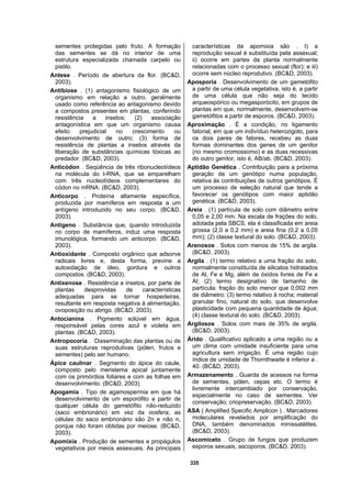 335
sementes protegidas pelo fruto. A formação
das sementes se dá no interior de uma
estrutura especializada chamada carpelo ou
pistilo.
Antese . Período de abertura da flor. (BC&D,
2003).
Antibiose . (1) antagonismo fisiológico de um
organismo em relação a outro, geralmente
usado como referência ao antagonismo devido
a compostos presentes em plantas, conferindo
resistência a insetos; (2) associação
antagonística em que um organismo causa
efeito prejudicial no crescimento ou
desenvolvimento de outro; (3) forma de
resistência de plantas a insetos através da
liberação de substâncias químicas tóxicas ao
predador. (BC&D, 2003).
Anticódon . Seqüência de três ribonucleotídeos
na molécula do t-RNA, que se emparelham
com três nucleotídeos complementares do
códon no mRNA. (BC&D, 2003).
Anticorpo . Proteína altamente específica,
produzida por mamíferos em resposta a um
antígeno introduzido no seu corpo. (BC&D,
2003).
Antígeno . Substância que, quando introduzida
no corpo de mamíferos, induz uma resposta
imunológica, formando um anticorpo. (BC&D,
2003).
Antioxidante . Composto orgânico que adsorve
radicais livres e, desta forma, previne a
autoxidação de óleo, gordura e outros
compostos. (BC&D, 2003).
Antixenose . Resistência a insetos, por parte de
plantas desprovidas de características
adequadas para se tornar hospedeiras,
resultante em resposta negativa à alimentação,
ovoposição ou abrigo. (BC&D, 2003).
Antocianina . Pigmento solúvel em água,
responsável pelas cores azul e violeta em
plantas. (BC&D, 2003).
Antropocoria . Disseminação das plantas ou de
suas estruturas reprodutivas (pólen, frutos e
sementes) pelo ser humano.
Ápice caulinar . Segmento do ápice do caule,
composto pelo meristema apical juntamente
com os primórdios foliares e com as folhas em
desenvolvimento. (BC&D, 2003).
Apogamia . Tipo de agamospermia em que há
desenvolvimento de um esporófito a partir de
qualquer célula do gametófito não-reduzido
(saco embrionário) em vez da oosfera; as
células do saco embrionário são 2n e não n,
porque não foram obtidas por meiose. (BC&D,
2003).
Apomixia . Produção de sementes e propágulos
vegetativos por meios assexuais. As principais
características da apomixia são . I) a
reprodução sexual é substituída pela assexual;
ii) ocorre em partes da planta normalmente
relacionadas com o processo sexual (flor); e iii)
ocorre sem núcleo reprodutivo. (BC&D, 2003).
Aposporia . Desenvolvimento de um gametófito
a partir de uma célula vegetativa, isto é, a partir
de uma célula que não seja do tecido
arqueospórico ou megasporócito, em grupos de
plantas em que, normalmente, desenvolvem-se
gametófitos a partir de esporos. (BC&D, 2003).
Aproximação . É a condição, no ligamento
fatorial, em que um indivíduo heterozigoto, para
os dois pares de fatores, recebeu as duas
formas dominantes dos genes de um genitor
(no mesmo cromossomo) e as duas recessivas
do outro genitor, isto é, AB/ab. (BC&D, 2003).
Aptidão Genética . Contribuição para a próxima
geração de um genótipo numa população,
relativa às contribuições de outros genótipos. É
um processo de seleção natural que tende a
favorecer os genótipos com maior aptidão
genética. (BC&D, 2003).
Areia . (1) partícula de solo com diâmetro entre
0,05 e 2,00 mm. Na escala de frações do solo,
adotada pela SBCS, ela é classificada em areia
grossa (2,0 a 0,2 mm) e areia fina (0,2 a 0,05
mm); (2) classe textural do solo. (BC&D, 2003).
Arenosos . Solos com menos de 15% de argila.
(BC&D, 2003).
Argila . (1) termo relativo a uma fração do solo,
normalmente constituída de silicatos hidratados
de Al, Fe e Mg, além de óxidos livres de Fe e
Al; (2) termo designativo de tamanho de
partícula; fração do solo menor que 0,002 mm
de diâmetro; (3) termo relativo à rocha; material
granular fino, natural do solo, que desenvolve
plasticidade com pequena quantidade de água;
(4) classe textural do solo. (BC&D, 2003).
Argilosos . Solos com mais de 35% de argila.
(BC&D, 2003).
Árido . Qualificativo aplicado a uma região ou a
um clima com umidade insuficiente para uma
agricultura sem irrigação. É uma região cujo
índice de umidade de Thornthwaite é inferior a .
40. (BC&D, 2003).
Armazenamento . Guarda de acessos na forma
de sementes, pólen, cepas etc. O termo é
livremente intercambiado por conservação,
especialmente no caso de sementes. Ver
conservação; criopreservação. (BC&D, 2003).
ASA ( Amplified Specific Amplicon ) . Marcadores
moleculares revelados por amplificação do
DNA, também denominados minissatélites.
(BC&D, 2003).
Ascomiceto . Grupo de fungos que produzem
esporos sexuais, ascoporos. (BC&D, 2003).
 