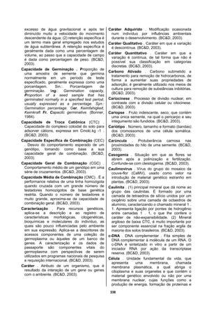 338
excesso de água gravitacional e após ter
diminuído muito a velocidade do movimento
descendente da água; (2) retenção específica é
um termo mais geral empregado nos estudos
de água subterrânea. A retenção específica é
geralmente dada como uma percentagem de
volume, ao passo que a capacidade de campo
é dada como percentagem de peso. (BC&D,
2003).
Capacidade de Germinação . Proporção de
uma amostra de semente que germina
normalmente em um período de teste
especificado, geralmente expressa como uma
porcentagem. Sin.: Porcentagem de
germinação. Ing.: Germination capacity.
Proportion of a seed sample that has
germinated normally in a specified test period,
usually expressed as a percentage. Syn.:
Germination percentage. Ger. Keimfahigkeit,
Keimkraft Fr. Capacitc germinative. (Bonner,
1984).
Capacidade de Troca Catiônica (CTC) .
Capacidade do complexo coloidal do solo para
adsorver cátions, expressa em Cmolc.kg -1 .
(BC&D, 2003).
Capacidade Específica de Combinação (CEC)
. Desvio do comportamento esperado de um
genótipo, tomando como base a sua
capacidade geral de combinação. (BC&D,
2003).
Capacidade Geral de Combinação (CGC) .
Comportamento médio de um genótipo em uma
série de cruzamentos. (BC&D, 2003).
Capacidade Média de Combinação (CMC) . É a
performance relativa de uma linha homozigota
quando cruzada com um grande número de
testadores homozigotos de base genética
restrita. Quando o número de testadores é
muito grande, aproxima-se da capacidade de
combinação geral. (BC&D, 2003).
Caracterização . Para recursos genéticos,
aplica-se a descrição e ao registro de
características morfológicas, citogenéticas,
bioquímicas e moleculares do indivíduo, as
quais são pouco influenciadas pelo ambiente
em sua expressão. Aplica-se a descritores de
acessos componentes de uma coleção de
germoplasma ou àqueles de um banco de
genes. A caracterização e os dados de
passaporte são componentes vitais do
germoplasma com perspectivas de serem
utilizados em programas nacionais de pesquisa
e requisição internacional. (BC&D, 2003).
Caráter . Atributo de um organismo, que é
resultado da interação de um gene ou genes
com o ambiente. (BC&D, 2003).
Caráter Adquirido . Modificação ocasionada
num indivíduo por influências ambientais
durante o desenvolvimento. (BC&D, 2003).
Caráter Qualitativo . Caráter em que a variação
é descontínua. (BC&D, 2003).
Caráter Quantitativo . Caráter em que a
variação é contínua, de tal forma que não é
possível sua classificação em categorias
discretas. (BC&D, 2003).
Carbono Ativado . Carbono submetido a
tratamento para remoção de hidrocarbonos, de
forma a aumentar suas propriedades de
adsorção; é geralmente utilizado nos meios de
cultura para remoção de substâncias inibitórias.
(BC&D, 2003).
Cariocinese . Processo de divisão nuclear, em
contraste com a divisão celular ou citocinese.
(BC&D, 2003).
Cariopse . Fruto indeiscente, seco, que contém
uma única semente, na qual o pericarpo e seu
integumento são fundidos. (BC&D, 2003).
Cariótipo . Número, tamanho e formato (bandas)
dos cromossomos de uma célula somática.
(BC&D, 2003).
Carúncula . Protuberância carnosa nas
proximidades do hilo de uma semente. (BC&D,
2003).
Casogamia . Situação em que as flores se
abrem após a polinização e fertilização.
Confunde-se com cleistogamia. (BC&D, 2003).
Caulimovírus . Vírus do grupo do mosaico da
couve-flor (CaMV), usado como vetor na
introdução de material genético estranho em
plantas. (BC&D, 2003).
Caulinita . (1) principal mineral que dá nome ao
grupo das caulinitas. É formado por uma
camada de tetraedros de silício unidos por um
oxigênio sobre uma camada de octaedros de
alumínio, caracterizando o chamado mineral 1 .
1. Apresenta ligação por pontes de hidrogênio
entre camadas 1 . 1, o que lhe confere o
caráter de não-expansibilidade. (2) Mineral
argiloso de baixa CTC, é muito importante por
ser componente essencial na fração argila da
maioria dos solos brasileiros. (BC&D, 2003).
c-DNA . DNA complementar . Fita simples de
DNA complementar à molécula de um RNA. O
c-DNA é sintetizado in vitro a partir de um
iniciador RNA por ação da transcriptase
reserva. (BC&D, 2003).
Célula . Unidade fundamental da vida, que
apresenta uma membrana, chamada
membrana plasmática, a qual abriga o
citoplasma e suas organelas e que contém o
material genético envolvido ou não por uma
membrana nuclear, cujas funções como a
produção de energia, formação de proteínas e
 