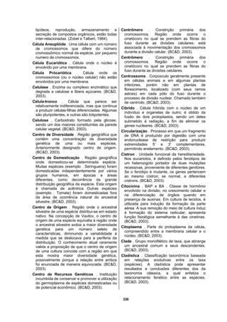 339
lipídeos, reprodução, armazenamento e
secreção de compostos orgânicos, estão todas
inter-relacionadas. (Zobel e Talbert, 1984).
Célula Aneuplóide . Uma célula com um número
de cromossomos que difere do número
cromossômico normal da espécie, por pequeno
numero de cromossomos.
Célula Eucariótica . Célula onde o núcleo é
envolvido por uma membrana.
Célula Prócariótica . Célula onde os
cromossomos (ou o núcleo celular) não estão
envolvidos por uma membrana.
Celulase . Enzima ou complexo enzimático que
degrada a celulose e libera açúcares. (BC&D,
2003).
Célula-tronco . Célula que parece ser
relativamente indiferenciada, mas que continua
a produzir células-filhas diferenciadas. Algumas
são pluripotentes, e outras são totipotentes.
Celulose . Carboidrato formado pela glicose,
sendo um dos maiores constituintes da parede
celular vegetal. (BC&D, 2003).
Centro de Diversidade . Região geográfica que
contém uma concentração da diversidade
genética de uma ou mais espécies.
Anteriormente designado centro de origem.
(BC&D, 2003).
Centro de Domesticação . Região geográfica
onde domesticou-se determinada espécie.
Muitas espécies (exemplo . Seringueira) foram
domesticadas independentemente por vários
grupos humanos, em épocas e áreas
diferentes, como decorrência da grande
distribuição geográfica da espécie. Esta origem
é chamada de acêntrica Outras espécies
(exemplo . Tomate) foram domesticadas fora
da área de ocorrência natural do ancestral
silvestre. (BC&D, 2003).
Centro de Origem . Região onde o ancestral
silvestre de uma espécie distribui-se em estado
nativo. Na concepção de Vavilov, o centro de
origem de uma espécie equivalia à região onde
o ancestral silvestre exibia a maior diversidade
genética para um número seleto de
características, diminuindo a variabilidade à
medida que se deslocava para a periferia da
distribuição. O conhecimento atual raramente
valida a proposição de que o centro de origem
de uma cultura coincide com a região em que
esta mostra maior diversidade genética,
possivelmente porque a relação entre ambos
foi enunciada de maneira equivocada. (BC&D,
2003).
Centro de Recursos Genéticos . Instituição
incumbida de conservar e promover a utilização
do germoplasma de espécies domesticadas ou
de potencial econômico. (BC&D, 2003).
Centrômero . Constrição primária dos
cromossomos. Região onde ocorre o
cinetócoro no qual se prendem as fibras do
fuso durante as divisões celulares; está
associada à movimentação dos cromossomos
durante a divisão celular. (BC&D, 2003).
Centrômero . Constrição primária dos
cromossomos. Região onde ocorre o
cinetócoro no qual se prendem as fibras do
fuso durante as divisões celulares.
Centrossoma . Corpúsculo geralmente presente
em células animais e em algumas plantas
inferiores, porém não em plantas de
florescimento, localizado (com seus ramos
astrais) em cada pólo do fuso durante o
processo de divisão nuclear. Chamado também
de centríolo. (BC&D, 2003).
Cíbrido . Célula híbrida com o núcleo de um
indivíduo e organelas de outro; é obtido da
fusão de dois protoplastos, sendo um deles
submetido à radiação, a fim de eliminar os
genes nucleares. (BC&D, 2003).
Circularização . Processo em que um fragmento
de DNA é produzido por digestão com uma
endonuclease de restrição para produzir
extremidades 5' e 3' complementares,
permitindo anelamento. (BC&D, 2003).
Cístron . Unidade funcional da hereditariedade.
Nos eucariotos, é definido pelos fenótipos de
um heterozigoto portador de duas mutações
recessivas, proveniente de diferentes genitores.
Se o fenótipo é mutante, os genes pertencem
ao mesmo cístron; se normal, a diferentes
cístrons. (BC&D, 2003).
Citocinina . BAP e BA . Classe de hormônio
envolvido na divisão, no crescimento celular e
na diferenciação de órgãos quando em
presença de auxinas. Em cultura de tecidos, é
utilizada para indução da formação da parte
aérea. A sua remoção do meio de cultura induz
à formação do sistema radicular; apresenta
função fisiológica semelhante à das cinetinas.
(BC&D, 2003).
Citoplasma . Parte do protoplasma da célula,
compreendido entre a membrana celular e o
núcleo. (BC&D, 2003).
Clade . Grupo monofilético de taxa, que abrange
um ancestral comum e seus descendentes.
(BC&D, 2003).
Cladística . Classificação taxonômica baseada
em relações evolutivas entre os taxa
(espécies). A cladística pode apresentar
resultados e conclusões diferentes dos da
taxonomia clássica, a qual enfatiza o
relacionamento fenético entre as espécies.
(BC&D, 2003).
 