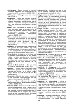 340
Clamidosporo . Esporo assexual de repouso,
resistente, e formado pela modificação de um
segmento da hifa ou do esporo. (BC&D, 2003).
Cleistogamia . Polinização antes da antese.
(BC&D, 2003).
Climatologia . Ciência que estuda o clima de
dada área, em determinado período, incluindo
relações estatísticas, valores médios, valores
normais, freqüência, variações, distribuição
etc., dos elementos meteorológicos. (BC&D,
2003).
Clímax . Uma comunidade de plantas do tipo
mais avançado, capaz de se desenvolver e
manter um equilíbrio dinâmico com o meio
predominante, enquanto as condições
ambientais permanecem relativamente
estáveis. (BC&D, 2003).
Cline . Gradiente de caracteres mensuráveis,
observados em populações de uma espécie,
dispostos ao longo de um transecto. A
variabilidade clinal geralmente não é
reconhecida como categoria taxonômica.
(BC&D, 2003).
Clonagem . Produção de clones. Replicação de
um genoma de forma idêntica, logo sem
reprodução sexual. O organismo criado (clone)
é uma cópia genética do organismo do qual o
genoma foi retirado. (Zobel e Talbert, 1984).
Clone . Conjunto de células ou de indivíduos que
surgem por divisão assexuada de uma mesma
célula, portanto, geneticamente idênticos.
(Zobel e Talbert, 1984). Indivíduo ou grupo de
indivíduos que descendem, por reprodução
assexuada, de um único indivíduo. (BC&D,
2003).
Cloreto de Césio (CsCl 2 ) . Sal que forma
soluções de alta densidade. (BC&D, 2003).
Clorofila . Pigmento verde responsável pela
fotossíntese presente nos cloroplastos, cujas
fórmulas são clorofila a (C 55 H 72 O 5 5N 4
Mg) e clorofila b (C 55 H 70 O 6 N 4 Mg)
(BC&D, 2003).
Cloroplasto . Plastídio que contém clorofila e
outros pigmentos fotossintetizantes em que
ocorre a fotossíntese. (BC&D, 2003).
Clorose . Níveis reduzidos de clorofila,
evidenciados pela cor verde pálida ou amarela
na folha. (BC&D, 2003).
Cobertura Morta . Camada natural de resíduos
de plantas espalhados sobre a superfície do
solo, protegendo-o da insolação, do impacto
das chuvas e, portanto, do perigo de erosão. A
cobertura morta, rica em nitrogênio, tem ainda a
função de reter a umidade do solo, necessária
ao desenvolvimento de lavouras sadias.
Cobertura Viva . Cultura de cobertura do solo
que é plantada juntamente com as culturas
principais durante a estação de cultivo.
Código de Acesso . Sistema de cadastramento
de uma amostra de germoplasma, atribuindo-
lhe uma numeração, que é exclusiva . O
sistema varia de instituição para instituição,
cada uma com seu sistema peculiar de uso de
números e letras, freqüentemente a mesma
amostra tendo mais de um código de acesso ao
transitar de um sistema de pesquisa para outro.
(BC&D, 2003).
Código Genético . Combinações triplas de
bases orgânicas contidas no DNA, que
resultam na formação de enzima específica.
(BC&D, 2003). No processo de tradução, a
informação contida nos pares de nucleotídeos
de DNA é traduzida na cadeia de polipeptídios
(proteínas), de maneira indireta, pelo RNA.
Assim a seqüência de nucleotídeos deve
corresponder à seqüência de aminoácidos.
Logo surge a analogia com um código, ou seja,
determinado aminoácido deve estar codificado
em determinada seqüência de nucleotídeos do
RNAm, o qual foi copiado do DNA. Por
analogia, se os pares de nucleotídeos no DNA
são as letras num código, a combinação destas
letras pode formar palavras que representam os
diferentes aminoácidos.
Co-dominância . Expressão de ambos os alelos
no indivíduo heterozigoto. (BC&D, 2003).
Códon . É o trecho do DNA, que contém três
pares de nucleotídeos e que codifica um único
aminoácido. Seqüência de três nucleotídeos
que especificam um aminoácido ou
representam um sinal de início ou término de
tradução (BC&D, 2003).
Coeficiente de Endogamia . (1) medida
quantitativa da intensidade de endogamia; (2)
probabilidade mínima de que dois alelos de um
indivíduo sejam idênticos por ascendência. Ver
endogamia. (BC&D, 2003).
Coeficiente de Regressão . Medida numérica
da intensidade de mudança da variável
dependente com relação à independente.
(BC&D, 2003).
Coeficiente de Uniformidade . Estima a
uniformidade de distribuição da água sobre o
solo, considerando apenas o grau de dispersão
com que a água é aplicada pelo sistema de
irrigação em relação a um valor médio. (BC&D,
2003).
Coifa . Estrutura celular em forma de dedal, que
reveste o meristema apical da raiz. (BC&D,
2003).
Colchicina . Alcalóide que impede a formação
das fibras de fuso e disjunção dos
cromossomos-filhos. Em células meióticas,
 