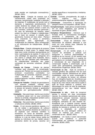 341
pode resultar em duplicação cromossômica.
(BC&D, 2003).
Coleção Ativa . Coleção de acessos que é
rotineiramente usada para propósitos de
pesquisa, caracterização, avaliação e utilização
de materiais. É multiplicada, de acordo com a
demanda e regenerada periodicamente. O
caráter dinâmico da coleção ativa é indicado
pelo fato de que acessos entram e saem de
seu inventário, conforme decisões gerenciais.
No caso de eliminação de acessos, estes
podem (ou não) vir a integrar a coleção-base,
que é maior em escopo. A coleção ativa,
geralmente, funciona em dois ciclos . Plantas
vivas crescendo no campo e sementes
armazenadas para regeneração ou
multiplicação de materiais. Deve corresponder
a um subconjunto da coleção-base. (BC&D,
2003).
Coleção Base . Coleção abrangente de acessos
conservada a longo prazo. A coleção base
ideal deve conter amostras representativas de
todo o germoplasma da espécie. É vista como
uma estratégia de segurança, abrigando em
seu acervo a coleção ativa duplicada. Seus
acessos não são utilizados para intercâmbio.
As coleções-base existentes são todas
compostas de sementes ortodoxas. (BC&D,
2003).
Coleção de Campo . Coleção de plantas
mantidas para propósitos de conservação,
pesquisa etc. Plantas com as quais se pretende
promover cruzamentos controlados ou
multiplicação de sementes. Espécies perenes,
como frutíferas e florestais, são
preferencialmente mantidas nestas condições.
(BC&D, 2003).
Coleção de Trabalho . Coleção de germoplasma
com acessos avaliados, mantida para
propósitos específicos do melhorista. A coleção
é sempre de tamanho limitado e geralmente
composta por germoplasma-elite. (BC&D,
2003).
Coleóptilo . Nas gramíneas, bainha que envolve
o meristema apical com os seus primórdios
foliares no embrião. Interpretado também como
primeira folha. (BC&D, 2003).
Coleorriza . Nas gramíneas, bainha que envolve
a radicula do embrião. (BC&D, 2003).
Coleta . (1) em recursos genéticos vegetais, é o
ato de coletar o germoplasma de cultivos
agrícolas, de parentes silvestres de culturas ou
de espécies com interesse científico e
econômico, na forma de sementes, peças
vegetativas ou indivíduo transplantado; (2) em
botânica, é o ato de coletar ramos, partes de
plantas ou indivíduos em seu habitat natural,
prensá-los dentro de jornais, secá-los em
estufas específicas e incorporá-los a herbários.
(BC&D, 2003).
Colóide . Consiste, principalmente, de argila e
matéria orgânica, com cargas
predominantemente negativas. (BC&D, 2003).
Colonização . Crescimento e reprodução do
patógeno dentro do hospedeiro. (BC&D, 2003).
Complementação . Ação gênica complementária
em um único citoplasma, que permite a
expressão do gene. (BC&D, 2003).
Complexo Sinaptonêmico . Estrutura que é
formada entre os cromossomos homólogos,
permitindo o pareamento de regiões
exatamente correspondentes. (BC&D, 2003).
Comunidade . Grupo de individuos inter-
relacionados de espécies diferentes e que
vivem em uma mesma área. Diferente de
sociedade, consulte também.
Cone . Frutificação das coníferas.
Conservação . (1) em sentido amplo, é o
conjunto de atividades e políticas que
asseguram a contínua disponibilidade e
existência de um recurso; (2) em sentido mais
restrito, é o armazenamento e o guarda do
germoplasma em condições ideais, permitindo
a manutenção de sua integridade; (3) a
conservação engloba a preservação, que é
usada para germoplasma armazenado em
temperaturas criogênicas. (BC&D, 2003).
Conservação ex situ . Ação de conservar a
variação genética das espécies fora de suas
comunidades naturais. Desdobra-se em várias
modalidades, entre as quais conservação in
vitro , em coleções de campo, em câmaras
frias, em nitrogênio líquido etc. Acredita-se que
o material genético mantido nestas condições,
longe de seu meio natural, está menos sujeito à
ação de forças seletivas e, portanto, leva
desvantagem do ponto de vista de adaptação,
reintroduzido-se em seu habitat natural.
(BC&D, 2003).
Conservação in situ . Ação de conservar
plantas e animais em suas comunidades
naturais. As unidades operacionais são várias,
destacando-se parques nacionais, reservas
biológicas, reservas genéticas, estações
ecológicas, santuários de vida silvestre etc.
Acredita-se que o material vivendo nessas
condições está sob influência direta das forças
seletivas da natureza e, portanto, em contínua
evolução e adaptação ao ambiente,
desfrutando de uma vantagem seletiva em
relação ao material que cresce ou é
conservado ex situ . (BC&D, 2003).
Constitutivo . Um tecido é assim denominado
quando uma substância é produzida
continuamente em quaisquer condições de
ambiente. (BC&D, 2003).
 
