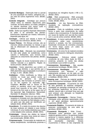 342
Controle Biológico . Destruição total ou parcial
de uma população de insetos, patógenos etc.,
por meio de outros organismos vivos. (BC&D,
2003).
Controle Integrado . Estratégia que procura
utilizar todos os métodos disponíveis para
controlar, de forma efetiva, um inseto, patógeno
ou plantas daninhas com menor custo e
agressão ao ambiente. (BC&D, 2003).
Coria . Sufixo que significa disperção relacionada
ao pólen e às sementes das plantas:
entomocoria- dispersão por insetos; hidrocoria-
dispersão pela água; etc.
Corologia . Ciência que estuda a forma de
distribuição dos indivíduos. (BC&D, 2003).
Corpos Polares . Em fêmeas animais, são as
menores células produzidas na meiose e que
não se diferenciam em células-ovo. (BC&D,
2003).
Correção do Solo . Alteração nas propriedade
do solo pela adição de substâncias, como
calcário e fertilizantes, para torná-lo mais
adequado ao crescimento das plantas. (BC&D,
2003).
Córtex . Região do tecido fundamental entre o
sistema vascular e a epiderme. Região do
tecido primário. (BC&D, 2003).
Cosmídeo . Vector plasmídico que contém os
sítios do fago lâmbida, o que permite que o
DNA plasmídico seja encapsulado no envólucro
do fago, in vitro . (BC&D, 2003).
Cotilédone . Folha modificada ou folhas do
embrião ou muda que podem conter as
reservas de alimento da semente
armazenadas. São formados no primeiro nodo
ou ao fim superior do hipocotilo. Ing.:
Cotyledon. Modified leaf or leaves of the
embryo or seedling, which may contain the
stored food reserves of the seed. They are
formed at the first node or at the upper end of
the hypocotyl. Ger. Kotyledonen, Samenblatt,
Keimblatt. Fr. Cotyledon. (Bonner, 1984).
Co-transformação . Técnica em que uma célula
receptora é incubada com dois plasmídios, um
contendo um marcador de fácil seleção e outro,
um gene que não pode ser identificado por
seleção direta. (BC&D, 2003).
Covariância . É a média do produto dos desvios
de duas variáveis em relação a suas médias
individuais. É uma medida estatística que mede
a inter-relação entre variáveis. (BC&D, 2003).
Criobiologia . Estudo dos efeitos de baixas
temperaturas nos seres vivos, tendo em vista a
sua conservação. (BC&D, 2003).
Criopreservação . Conservação de materiais em
baixas temperaturas, normalmente próximas à
temperatura do nitrogênio líquido (-196 o C).
(BC&D, 2003).
c-RNA . RNA complementar . RNA produzido
pela transcrição de uma fita simples do DNA
molde. (BC&D, 2003).
Cromatídio . Um dos filamentos do DNA,
resultante da replicação cromossômica.
(BC&D, 2003).
Cromatina . Parte da substância nuclear que
forma a parte mais proeminente da malha
nuclear e dos cromossomos. É chamada assim
por causa da rapidez com que ela fica corada
com o uso de certos corantes. (BC&D, 2003).
Cromômero . A menor partícula identificável do
cromossomo, pelas suas características,
tamanho e posição, nos fios cromossomais.
Subdivisão minúscula de cromatina arranjada
em forma linear (como um colar) no
cromossomo. (BC&D, 2003).
Cromonema . Um único fio de material cromático
dentro do cromossomo distinguido oticamente.
(BC&D, 2003).
Cromossomo . Estrutura celular nuclear
constituída de uma hélice dupla de DNA e
proteínas, presente no núcleo das células
eucarióticas e que contém os genes.
Cromossomos Homeólogos . São aqueles
parcialmente homólogos. (BC&D, 2003).
Cromossomos Homólogos . Um par de
cromossomos com estrutura e valor
relativamente similares, um de cada um dos
pais. São aqueles que se emparelham durante
a metáfase. (BC&D, 2003).
Crossing over . Permuta de material genético
entre cromossomos homólogos. (BC&D, 2003).
Cruzamento Composto . Cruzamento de mais
de dois genitores de espécies autógamas,
propagado em gerações sucessivas em bulk ,
em ambientes específicos, de forma que a
seleção natural seja a principal força que age
para produzir uma alteração na freqüência
gênica. (BC&D, 2003).
Cruzamento Convergente ( Narrow Cross) .
Hibridação entre genitores aparentados entre
si, em geral genótipos agronomicamente
superiores. (BC&D, 2003).
Cruzamento Dialélico . Cruzamento de todas as
possíveis combinações de uma série de
genótipos. (BC&D, 2003).
Cruzamento Divergente ( Wide Cross) .
Hibridação entre genitores com grande
distância genética entre si. Os genitores podem
pertencer à mesma espécie ou a diferentes
espécies. O comportamento médio esperado
das populações originadas desses
cruzamentos é inferior ao das originadas de
 