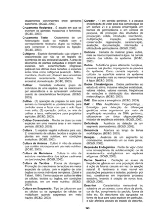 343
cruzamentos convergentes entre genitores
superiores. (BC&D, 2003).
Cruzamento Recíproco . É aquele em que se
invertem os gametas masculinos e femininos.
(BC&D, 2003).
Cruzamento Teste . Cruzamento de um
heterozigoto duplo ou múltiplo com o
correspondente recessivo duplo ou múltiplo,
para comprovar a homozigose ou ligação.
(BC&D, 2003).
Cultígeno . Espécie domesticada cuja origem é
desconhecida por não se ter registro de
ocorrência de seu ancestral silvestre. A área de
taxonomia de plantas cultivadas e origem das
espécies tem experimentado progresso
palpável nas últimas duas décadas, e espécies
antes tidas como cultígenas (exemplo . Milho,
mandioca, chuchu etc.) tiveram seus ancestrais
silvestres recentemente descobertos. Ver
ancestral; domesticação. (BC&D, 2003).
Cultivar . Variedade cultivada; grupo de
indivíduos de uma espécie que se relacionam
por ascendência e se apresentam uniformes
quanto às características fenotípicas. (BC&D,
2003).
Cultivo . (1) operação de preparo do solo para
semeio ou transplantio e, posteriormente, para
controlar ervas e fazer com que o solo fique
mais solto; (2) operação, prática, ou arte de
cultivar a terra, melhorando-a para propósitos
agrícolas. (BC&D, 2003).
Cultivo Consorciado . Plantio de duas ou mais
espécies em uma mesma área e em mesmo
período. (BC&D, 2003).
Cultura . 1) espécie vegetal cultivada para uso;
2) crescimento de células, tecidos e orgãos de
plantas em meio nutritivo, em condições
assépticas. (BC&D, 2003).
Cultura de Anteras . Cultivo in vitro de anteras
que contêm microsporos em um meio nutritivo.
(BC&D, 2003).
Cultura de Meristema . Cultura in vitro da
estrutura meristemática dos ápices caulinares
ou das brotações. (BC&D, 2003).
Cultura de Tecidos . Forma de clonagem.
Promoção do crescimento de tecidos em meios
especiais de cultura, com o objetivo de criar
órgãos ou novos indivíduos completos. (Zobel e
Talbert, 1984). Termo usado em cultivo in vitro
de células, tecidos ou órgãos, em condições
assépticas, em um meio nutritivo. (BC&D,
2003).
Cultura em Suspensão . Tipo de cultura em que
as células ou os agregados de células se
multiplicam quando suspensos em meio
líquido. (BC&D, 2003).
Curador . 1) em sentido genérico, é a pessoa
encarregada de zelar pela boa conservação de
um acervo; 2) é a pessoa encarregada, em
bancos de germoplasma e em centros de
pesquisa, da promoção das atividades de
prospecção, coleta, introdução, intercâmbio,
multiplicação, inspeção, quarentena,
conservação, regeneração, caracterização,
avaliação, documentação, informação e
utilização de germoplasma. (BC&D, 2003).
Cutícula . Camada de material graxo, cutina,
mais ou menos impermeável à água, na parede
externa das células da epiderme. (BC&D,
2003).
Cutina . Substância graxa altamente complexa,
presente nas plantas, impregnando as paredes
da epiderme. Como camada separada, a
cutícula na superfície externa da epiderme
torna as paredes mais ou menos impermeáveis
à água. (BC&D, 2003).
Dados Climatológicos . Dados pertinentes ao
estudo do clima, inclusive relações estatísticas,
valores médios, valores normais, freqüências
de variações e distribuição dos elementos
meteorológicos. (BC&D, 2003).
DAE . Dias após a emergência. (BC&D, 2003).
DAF ( DNA Amplification Fingerprinting) .
Estratégia para detecção de diferenças
genéticas entre organismos por meio da
amplificação enzimática de DNA genômico,
utilizando-se um único oligonucleotídeo
iniciador de seqüência arbitrária. (BC&D, 2003).
Deficiência . Ausência ou deleção de um
segmento cromossômico. (BC&D, 2003).
Deiscência . Abertura ao longo de linhas
morfológicas. (BC&D, 2003).
Deleção . Ausência de um segmento no
cromossomo, envolvendo um ou mais genes.
(BC&D, 2003).
Depressão Endogâmica . Perda de vigor como
uma conseqüência da autofecundação ou de
acasalamentos endogâmicos em espécies
alógamas. (BC&D, 2003).
Deriva Genética . Oscilação ao acaso de
freqüências gênicas em uma população devida
à ação de fatores casuais em vez da seleção
natural. O fenômeno é mais visível em
populações pequenas e isoladas, podendo, por
isso, constituir-se em importante processo
evolutivo, levando à criação de novos taxa.
(BC&D, 2003).
Descritor . Característica mensurável ou
subjetiva de um acesso, como altura da planta,
cor da flor, comprimento do pecíolo, forma da
folha etc. Os descritores são agrupados na
forma de lista para cada espécie em particular,
e são aferidos através do estado do descritor,
 