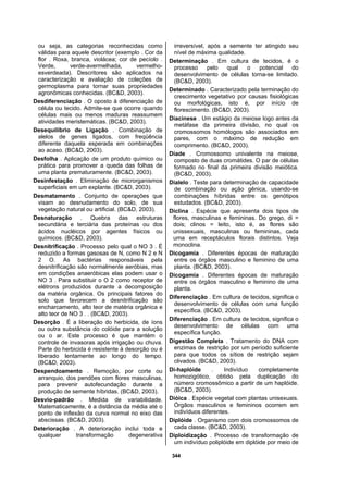 344
ou seja, as categorias reconhecidas como
válidas para aquele descritor (exemplo . Cor da
flor . Roxa, branca, violácea; cor de pecíolo .
Verde, verde-avermelhada, vermelho-
esverdeada). Descritores são aplicados na
caracterização e avaliação de coleções de
germoplasma para tornar suas propriedades
agronômicas conhecidas. (BC&D, 2003).
Desdiferenciação . O oposto à diferenciação de
célula ou tecido. Admite-se que ocorre quando
células mais ou menos maduras reassumem
atividades meristemáticas. (BC&D, 2003).
Desequilíbrio de Ligação . Combinação de
alelos de genes ligados, com freqüência
diferente daquela esperada em combinações
ao acaso. (BC&D, 2003).
Desfolha . Aplicação de um produto químico ou
prática para promover a queda das folhas de
uma planta prematuramente. (BC&D, 2003).
Desinfestação . Eliminação de microrganismos
superficiais em um explante. (BC&D, 2003).
Desmatamento . Conjunto de operações que
visam ao desnudamento do solo, de sua
vegetação natural ou artificial. (BC&D, 2003).
Desnaturação . Quebra das estruturas
secundária e terciária das proteínas ou dos
ácidos nucléicos por agentes físicos ou
químicos. (BC&D, 2003).
Desnitrificação . Processo pelo qual o NO 3 . É
reduzido a formas gasosas de N, como N 2 e N
2 O. As bactérias responsáveis pela
desnitrificação são normalmente aeróbias, mas
em condições anaeróbicas elas podem usar o
NO 3 . Para substituir o O 2 como receptor de
elétrons produzidos durante a decomposição
da matéria orgânica. Os principais fatores do
solo que favorecem a desnitrificação são
encharcamento, alto teor de matéria orgânica e
alto teor de NO 3 . . (BC&D, 2003).
Desorção . É a liberação do herbicida, de íons
ou outra substância do colóide para a solução
ou o ar. Este processo é que mantém o
controle de invasoras após irrigação ou chuva.
Parte do herbicida é resistente à desorção ou é
liberado lentamente ao longo do tempo.
(BC&D, 2003).
Despendoamento . Remoção, por corte ou
arranquio, dos pendões com flores masculinas,
para prevenir autofecundação durante a
produção de semente híbridas. (BC&D, 2003).
Desvio-padrão . Medida de variabilidade.
Matematicamente, é a distância da média até o
ponto de inflexão da curva normal no eixo das
abscissas. (BC&D, 2003).
Deterioração . A deterioração inclui toda e
qualquer transformação degenerativa
irreversível, após a semente ter atingido seu
nível de máxima qualidade.
Determinação . Em cultura de tecidos, é o
processo pelo qual o potencial do
desenvolvimento de células torna-se limitado.
(BC&D, 2003).
Determinado . Caracterizado pela terminação do
crescimento vegetativo por causas fisiológicas
ou morfológicas, isto é, por início de
florescimento. (BC&D, 2003).
Diacinese . Um estágio da meiose logo antes da
metáfase da primeira divisão, no qual os
cromossomos homólogos são associados em
pares, com o máximo de redução em
comprimento. (BC&D, 2003).
Díade . Cromossomo univalente na meiose,
composto de duas cromátides. O par de células
formado no final da primeira divisão meiótica.
(BC&D, 2003).
Dialelo . Teste para determinação de capacidade
de combinação ou ação gênica, usando-se
combinações híbridas entre os genótipos
estudados. (BC&D, 2003).
Diclina . Espécie que apresenta dois tipos de
flores, masculinas e femininas. Do grego, di =
dois; clinos = leito, isto é, as flores são
unissexuais, masculinas ou femininas, cada
uma em receptáculos florais distintos. Veja
monoclina.
Dicogamia . Diferentes épocas de maturação
entre os órgãos masculino e feminino de uma
planta. (BC&D, 2003).
Dicogamia . Diferentes épocas de maturação
entre os órgãos masculino e feminino de uma
planta.
Diferenciação . Em cultura de tecidos, significa o
desenvolvimento de células com uma função
específica. (BC&D, 2003).
Diferenciação . Em cultura de tecidos, significa o
desenvolvimento de células com uma
específica função.
Digestão Completa . Tratamento do DNA com
enzimas de restrição por um período suficiente
para que todos os sítios de restrição sejam
clivados. (BC&D, 2003).
Di-haplóide . Indivíduo completamente
homozigótico, obtido pela duplicação do
número cromossômico a partir de um haplóide.
(BC&D, 2003).
Dióica . Espécie vegetal com plantas unisexuais.
Órgãos masculinos e femininos ocorrem em
indivíduos diferentes.
Diplóide . Organismo com dois cromossomos de
cada classe. (BC&D, 2003).
Diploidização . Processo de transformação de
um indivíduo poliplóide em diplóide por meio de
 