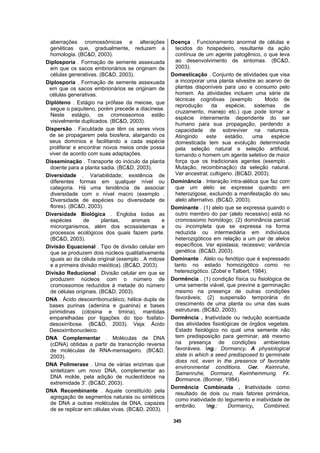 345
aberrações cromossômicas e alterações
genéticas que, gradualmente, reduzem a
homologia. (BC&D, 2003).
Diplosporia . Formação de semente assexuada
em que os sacos embrionários se originam de
células generativas. (BC&D, 2003).
Diplosporia . Formação de semente assexuada
em que os sacos embrionários se originam de
células generativas.
Diplóteno . Estágio na prófase da meiose, que
segue o paquiteno, porém precede a diacinese.
Neste estágio, os cromossomos estão
visivelmente duplicados. (BC&D, 2003).
Dispersão . Faculdade que têm os seres vivos
de se propagarem pela biosfera, alargando os
seus domínios e facilitando a cada espécie
proliferar e encontrar novos meios onde possa
viver de acordo com suas adaptações.
Disseminação . Transporte do inóculo da planta
doente para a planta sadia. (BC&D, 2003).
Diversidade . Variabilidade; existência de
diferentes formas em qualquer nível ou
categoria. Há uma tendência de associar
diversidade com o nível macro (exemplo .
Diversidade de espécies ou diversidade de
flores). (BC&D, 2003).
Diversidade Biológica . Engloba todas as
espécies de plantas, animais e
microrganismos, além dos ecossistemas e
processos ecológicos dos quais fazem parte.
(BC&D, 2003).
Divisão Equacional . Tipo de divisão celular em
que se produzem dois núcleos qualitativamente
iguais ao da célula original (exemplo . A mitose
e a primeira divisão meiótica). (BC&D, 2003).
Divisão Reducional . Divisão celular em que se
produzem núcleos com o número de
cromossomos reduzidos à metade do número
de células originais. (BC&D, 2003).
DNA . Ácido desoxirribonucléico; hélice dupla de
bases purinas (adenina e guanina) e bases
pirimidinas (citosina e timina), mantidas
emparelhadas por ligações do tipo fosfato-
desoxirribose. (BC&D, 2003). Veja: Ácido
Desoxirribonucleico.
DNA Complementar . Moléculas de DNA
(cDNA) obtidas a partir da transcrição reversa
de moléculas de RNA-mensageiro. (BC&D,
2003).
DNA Polimerase . Uma de várias enzimas que
sintetizam um novo DNA, complementar ao
DNA molde, pela adição de nucleotídeos na
extremidade 3'. (BC&D, 2003).
DNA Recombinante . Aquele constituído pela
agregação de segmentos naturais ou sintéticos
de DNA a outras moléculas de DNA, capazes
de se replicar em células vivas. (BC&D, 2003).
Doença . Funcionamento anormal de células e
tecidos do hospedeiro, resultante da ação
contínua de um agente patogênico, o que leva
ao desenvolvimento de sintomas. (BC&D,
2003).
Domesticação . Conjunto de atividades que visa
a incorporar uma planta silvestre ao acervo de
plantas disponíveis para uso e consumo pelo
homem. As atividades incluem uma série de
técnicas cognitivas (exemplo . Modo de
reprodução da espécie, sistemas de
cruzamento, manejo etc.) que pode tornar a
espécie inteiramente dependente do ser
humano para sua propagação, perdendo a
capacidade de sobreviver na natureza.
Atingindo este estádio, uma espécie
domesticada tem sua evolução determinada
pela seleção natural e seleção artificial,
tornando o homem um agente seletivo de maior
força que os tradicionais agentes (exemplo .
Mutação, recombinação) da seleção natural.
Ver ancestral; cultígeno. (BC&D, 2003).
Dominância . Interação intra-alélica que faz com
que um alelo se expresse quando em
heterozigose, excluindo a manifestação do seu
alelo alternativo. (BC&D, 2003).
Dominante . (1) alelo que se expressa quando o
outro membro do par (alelo recessivo) está no
cromossomo homólogo; (2) dominância parcial
ou incompleta que se expressa na forma
reduzida ou intermediária em indivíduos
heterozigóticos em relação a um par de alelos
específicos. Ver epistasia; recessivo; variância
genética. (BC&D, 2003).
Dominante . Alelo ou fenótipo que é expressado
tanto no estado homozigótico como no
heterezigótico. (Zobel e Talbert, 1984).
Dormência . (1) condição física ou fisiológica de
uma semente viável, que previne a germinação
mesmo na presença de outras condições
favoráveis; (2) suspensão temporária do
crescimento de uma planta ou uma das suas
estruturas. (BC&D, 2003).
Dormência . Inatividade ou redução acentuada
das atividades fisiológicas de órgãos vegetais.
Estado fisiológico no qual uma semente não
tem predisposição para germinar, até mesmo
na presença de condições ambientais
favoráveis. Ing.: Dormancy. A physiological
state in which a seed predisposed to germinate
does not, even in the presence of favorable
environmental conditions. Ger. Keimruhe,
Samenruhe, Dormanz, Keimhemmung. Fr.
Dormance. (Bonner, 1984).
Dormência Combinada . Inatividade como
resultado de dois ou mais fatores primários,
como inatividade do tegumento e inatividade de
embrião. Ing.: Dormancy, Combined.
 