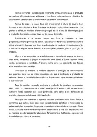22
Forma do tronco - característica importante principalmente para a produção
de madeira. O fuste deve ser retilíneo e com a forma mais próxima da cilíndrica. As
árvores com fuste tortuoso e bifurcado não devem ser consideradas.
Forma da copa - a copa deve ser proporcional à altura da árvore, bem
formada e bem distribuída. Para fins de proteção e produção, a árvore deve ter copa
grande e densa, de maneira a ter boa exposição ao sol e área de assimilação; para
a produção de madeira, a copa deve ser de menor dimensão.
Ramificação - os ramos devem ser finos e inseridos o mais
perpendicularmente possível no tronco. Esta situação favorece a desrama natural e
reduz o tamanho dos nós, que é um grande defeito na madeira, conseqüentemente,
a árvore irá adquirir forma florestal, adequada principalmente, para a produção de
madeira.
Vigor - o termo envolve características como tamanho da copa e da árvore,
área foliar, resistência a pragas e moléstias, bem como a outros agentes como
vento, temperatura e umidade. A árvore matriz deve ser resistente aos fatores
externos acima mencionados.
Densidade da madeira - a madeira destinada à produção de carvão vegetal,
por exemplo, deve ser de maior densidade do que a destinada à produção de
celulose. Assim, a densidade da madeira da árvore matriz deve ser compatível com
a sua utilização.
Teor de extrativo - quando se deseja a produção de extrativos como resina,
látex, tanino ou óleo essencial, a matriz deve produzir elevado teor do respectivo
extrativo. Cabe ressaltar que esse parâmetro, bem como o de densidade da
madeira, são características de difícil avaliação.
Produção de sementes - algumas árvores produzem mais flores, frutos e
sementes que outras, quer seja pelas características genéticas e fisiológicas ou
pelas condições ambientais favoráveis, podendo receber mais luz e umidade. Desse
modo. A árvore matriz deve ter copa bem desenvolvida e com boa exposição à luz,
de maneira a poder apresentar abundante florescimento e frutificação, o que deverá
tomá-la boa produtora de sementes.
 