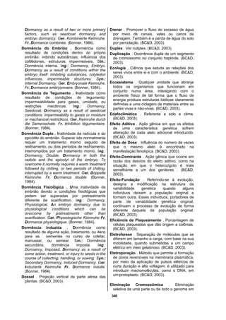 346
Dormancy as a result of two or more primary
factors, such as seedcoat dormancy and
embryo dormancy. Ger. Kombinierte Keimruhe.
Fr. Dormance combinée. (Bonner, 1984).
Dormência do Embrião . Dormência como
resultado de condições dentro do próprio
embrião: inibindo substâncias, influencia dos
cotilédones, estruturas impermeáveis. Sin.:
Dormência interna. Ing.: Dormancy, Embryo.
Dormancy as a result of conditions within the
embryo itself: inhibiting substances, cotyledon
influences, impermeable structures. Syn.:
Internal Dormancy. Ger. Embryonale Keimruhe.
Fr. Dormance embryonnaire. (Bonner, 1984).
Dormência do Tegumento . Inatividade como
resultado de condições do tegumento:
impermeabilidade para gases, umidade, ou
restrições mecânicas. Ing.: Dormancy,
Seedcoat. Dormancy as a result of seedcoat
conditions: impermeability to gases or moisture
or mechanical restrictions. Ger. Keimruhe durch
die Samenschale. Fr. Inhibition tégumentaire.
(Bonner, 1984).
Dormência Dupla . Inatividade da radícula e do
epicótilo do embrião. Superar isto normalmente
requer um tratamento morno seguido de
resfriamento, ou dois períodos de resfriamento,
interrompidos por um tratamento morno. Ing.:
Dormancy, Double. Dormancy in both the
radicle and the epicotyl of the embryo. To
overcome it normally requires a warm treatment
followed by chilling, or two periods of chilling,
interrupted by a warm treatment. Ger. Doppelte
Keimruhe. Fr. Dormance double. (Bonner,
1984).
Dormência Fisiológica . Uma inatividade de
embrião devido a condições fisiológicas que
podem ser superadas por pretreatments
diferente de scarification. Ing.: Dormancy,
Physiological. An embryo dormancy due to
physiological conditions which can be
overcome by pretreatments other than
scarification. Ger. Physiologische Keimruhe Fr.
Dormance physiologique. (Bonner, 1984).
Dormência Induzida . Dormência como
resultado de alguma ação, tratamento, ou dano
para as sementes no curso de coletar,
manusear, ou semear. Sin.: Dormência
secundária, dormência imposta. Ing.:
Dormancy, Imposed. Dormancy as a result of
some action, treatment, or injury to seeds in the
course of collecting, handling, or sowing. Syn.:
Secondary Dormancy, Induced Dormancy. Ger.
Induzierte Keimruhe Fr. Dormance induite.
(Bonner, 1984).
Dossel . Projeção vertical da parte aérea das
plantas. (BC&D, 2003).
Drenar . Promover o fluxo do excesso de água
por meio de canais, valas ou canos de
drenagem. Também é a perda de água do solo
por percolação. (BC&D, 2003).
Duplex . Ver nuliplex. (BC&D, 2003).
Duplicação . Ocorrência dupla de um segmento
de cromossomo no conjunto haplóide. (BC&D,
2003).
Ecologia . Ciência que estuda as relações dos
seres vivos entre si e com o ambiente. (BC&D,
2003).
Ecossistema . Qualquer unidade que abranje
todos os organismos que funcionam em
conjunto numa área, interagindo com o
ambiente físico de tal forma que o fluxo de
energia produza estruturas bióticas claramente
definidas e uma ciclagem de materiais entre as
partes vivas e não-vivas. (BC&D, 2003).
Edafoclimático . Referente a solo e clima.
(BC&D, 2003).
Efeito Aditivo . Ação gênica em que os efeitos
de uma característica genética sofrem
alteração de cada alelo adicional introduzido.
(BC&D, 2003).
Efeito de Dose . Influência do número de vezes
que o mesmo alelo é encontrado na
manifestação fenotípica. (BC&D, 2003).
Efeito-Dominante . Ação gênica que ocorre em
razão dos desvios do efeito aditivo, como na
situação em que o heterozigoto é mais
semelhante a um dos genitores . (BC&D,
2003).
Efeito-Fundação . Referindo-se à evolução,
designa a modificação na estrutura da
variabilidade genética quando alguns
indivíduos deixam a população original e
formam outra. Esses indivíduos, portadores de
parte da variabilidade genética original,
continuam o processo de evolução de forma
diferente daquela da população original.
(BC&D, 2003).
Eficiência de Plaqueamento . Porcentagem de
células plaqueadas que dão origem a colônias.
(BC&D, 2003).
Eletroforese . Separação de moléculas que se
diferem em tamanho e carga, com base na sua
mobilidade, quando submetidas a um campo
elétrico em meio gelatinoso. (BC&D, 2003).
Eletroporação . Método que permite a formação
de poros reversíveis na membrana plasmática,
por meio da aplicação de pulsos elétricos de
curta duração e alta voltagem; é utilizado para
introduzir macromoléculas, como o DNA, em
um protoplasto. (BC&D, 2003).
Eliminação Cromossômica . Eliminação
seletiva de uma parte ou de todo o genoma em
 
