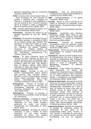 347
gerações subseqüentes após um cruzamento
divergente. (BC&D, 2003).
ELISA ( Enzyme-Linked Immunosorbent Assay )
. Teste imunológico com dois anticorpos. O
primeiro é específico para o antígeno de
interesse, e o segundo é uma antiglobulina a
que uma enzima se fixa. O primeiro anticorpo
liga-se ao antígeno e, então, a antiglobulina
liga-se ao anticorpo primário. (BC&D, 2003).
Elite . Linhagem agronomicamente superior, com
elevada produtividade. (BC&D, 2003).
Emasculação . Remoção das anteras ou dos
gametas masculinos de uma flor. (BC&D,
2003).
Embebição . O mecanismo de captação de água
inicial pelas sementes. A ascensão de fluido
por um sistema coloidal. Ing.: Imbibition. The
mechanism of initial water uptake by seeds.
The taking up of fluid by a colloidal system.
Ger. Aufnahme von Wasser, Quellung,
Einweichen Fr. Imbibition Inhibition. A
restraining or repression of a function of a seed.
Ger. Verhinderung, Keimhemmung. Fr.
Inhibition. (Bonner, 1984).
Embrião . A planta rudimentar dentro da
semente; às vezes chamada de germe da
semente, formada a partir da fertilização. Ing.:
Embryo. The rudimentary plant within the seed;
sometimes called the germ. Ger. Embryo,
Keim. Fr. Embryon. (Bonner, 1984). Planta
rudimentar no interior da semente, formada a
partir da fertilização. (BC&D, 2003).
Embrião Imaturo . Condição na qual um
embrião morfologicamente imaturo demora
para germinar. Ing.: Immature embryo.
Condition in which a morphologically immature
embryo delays germination. Ger. Unreifer
Embryo, unterentwickelter Embryo Fr.
Immaturité embryonnaire. (Bonner, 1984).
Embriogênese . Processo de formação de
embrião por meios sexuais ou assexuais. Na
embriogênese assexuada, os embriões
formam-se diretamente do explante ou de
calos. (BC&D, 2003).
Embriogênese . Processo de formação e
desenvolvimento do embrião, a partir de células
não- embrionárias.
Embrionia Adventícia . Formação de semente
assexuada na qual o embrião se forma
diretamente de uma célula somática,
geralmente do nucelo, mas também,
eventualmente, dos integumentos do óvulo.
(BC&D, 2003).
Embrionia adventícia . Formação de semente
assexuada na qual o embrião se forma
diretamente de uma célula somática,
geralmente do nucelo, mas também
eventualmente dos integumentos do óvulo.
Emergência . Fase de desenvolvimento
correspondente ao aparecimento da plântula na
superfície do solo. (BC&D, 2003).
EMS . Etilmetanossulfanato, é um agente
mutagênico. (BC&D, 2003).
Emulsão . Mistura na qual as gotículas de um
líquido se encontram em suspensão noutro
líquido (exemplo . Normalmente óleo em água).
(BC&D, 2003).
Endêmico . Nativo de uma localidade específica.
(BC&D, 2003).
Endogamia . Cruzamento entre indivíduos
aparentados. (BC&D, 2003). Perda de vigor
quando são cruzados indivíduos relacionados
por ascendência. O máximo de endogamia
ocorre com a autofecundação.
Endomitose . Processo de duplicação
cromossômica dentro da membrana nuclear
intacta, não-seguido de citocinese, resultando
em células. (BC&D, 2003).
Endonuclease . Enzima que cliva uma cadeia
polinucleotídica em posições não-terminais.
(BC&D, 2003).
Endosperma . Albume, nutriente triploide, tecido
de armazenamento que cerca o embrião em
sementes de angiospermas. Ing.: Endosperm.
Triploid nutrient. Storage tissue surrounding the
embryo in seeds of angiosperms. Ger.
Nahrgewebe, Endosperm. Fr. Albumen.
(Bonner, 1984).
Endosperma . Tecido nutritivo que aparece no
saco embrionário da maioria das
angiospermas. Geralmente, segue a fertilização
dos dois núcleos polares do saco embrionário
por um núcleo espermático. Num organismo
diplóide, o endosperma é conseqüentemente
de constituição triplóide. (BC&D, 2003).
Energia de Germinação . A proporção de tempo
que ocorre até o pico da germinação, a taxa de
tempo até germinação máxima, ou um ponto
pré-selecionado, normalmente de 7 dias de
teste. (O período de tempo crítico pode ser
escolhido através de vários meios.). Ing.:
Germination energy. That proportion of
germination which has occurred up to the time
of peak germination, the time of maximum
germination rate, or some preselected point,
usually 7 test days. (The critical time of
measurement can be chosen by several
means.) Ger. Keimschnelligkeit, Keimenergie.
Fr. Énergie germinative. (Bonner, 1984).
Engenharia Genética . Atividade de modificação
do genótipo de organismos através da
manipulação de seus genes ou da
expressividade destes genes. Técnicas "in
vitro" permitem a introdução de novos genes
num genótipo por meio de técnicas de DNA
recombinante, em que um organismo
 