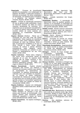 349
Especiação . Processo de diversificação
genética de populações e de multiplicação de
espécies. Na prática, é usada para monitorar o
fenômeno da evolução. Há várias modalidades
de especiação, com destaque para a simpátrica
e a alopátrica. Ver evolução; espécie;
simpatria; alopatria. (BC&D, 2003).
Espécie . Unidade de classificação taxonômica
em que os gêneros estão subdivididos. Grupo
de indivíduos similares que difere de outros
conjuntos semelhantes de indivíduos. Em
organismos que se reproduzem sexuadamente,
é o grupo de máximo intercruzamento que se
encontra isolado de outras espécies, por
esterilidade ou incapacidade reprodutiva.
(BC&D, 2003).
Espécie Alóctone (Exótica) . Planta que é
introduzida em uma área onde não existia
originalmente. Várias espécies de importância
econômica caem nessa categoria (exemplo .
Introdução do milho nas Américas, África e
Ásia, da seringueira na Malásia ou do caju na
África Oriental e Índia). Várias plantas
invasoras de cultivos e plantas daninhas
enquadram-se nesta categoria, sendo
geralmente introduzidas por acidente no país
receptor e asselvajando-se em seu novo
habitat. (BC&D, 2003).
Espécie Autóctone . Planta nativa, indígena,
que ocorre como componente natural da
vegetação de um país. As espécies desta
categoria são de origem exclusiva e não
apresentam populações ancestrais em
territórios estrangeiros (exemplo . Milho, com
origem no México). (BC&D, 2003).
Espécie Domesticada . Espécie silvestre
manipulada pelo homem, que influencia e
direciona seu processo evolutivo para atender
às necessidades de sobrevivência da
humanidade. As espécies domesticadas são
cultivadas para uma variedade de propósitos,
daí os grupos de planta medicinais,
ornamentais etc. Destaca-se o grupo utilizado
em agricultura com os nomes de cultura, cultivo
agrícola, produto ou "commodities" (geralmente
cereais ou grãos com cotação em bolsas de
mercadorias). (BC&D, 2003).
Espécie Endêmica . Espécie com distribuição
geográfica restrita a determinada área. (BC&D,
2003).
Espécie Silvestre . Espécie que ocorre em
estado selvagem na natureza e que não
passou pelo processo de domesticação. Uma
espécie silvestre pode apresentar grande
distribuição geográfica e ocorrer em vários
países silmultaneamente. (BC&D, 2003).
Espécie Taxonômica . Ver espécie morfológica.
(BC&D, 2003).
Espermoderme . Veja: tegumento. Ing.:
Spermoderm See: Seed coat. Ger.
Samenschale, Spermoderm. Fr. Spermoderme.
(Bonner, 1984).
Esporo . Unidade reprodutiva dos fungos.
(BC&D, 2003).
Estabilidade Genética . 1) manutenção de
determinado índice de equilíbrio genético no
indivíduo ou na população; 2) capacidade dos
organismos de se reproduzirem ou modificarem
sem grandes alterações. (BC&D, 2003).
Estádio Juvenil . Período inicial do crescimento
quando o meristema apical não responde a
estímulos internos ou externos para iniciar o
florescimento. (BC&D, 2003).
Estande ( Stand) . Número de indivíduos por
unidade de área. (BC&D, 2003).
Esterco . Excreções de animais em variado
estado de decomposição, podendo estar
misturadas a terriço ou outro material. São
usadas como adubo. (BC&D, 2003).
Esterilidade Somatoplástica . Degenerescência
dos zigotos durante os estados embrionários,
em virtude das alterações nas relações
endosperma-embrião. (BC&D, 2003).
Estiagem . Período de longa duração com
precipitações insuficientes. Também
denominado 'seca'. (BC&D, 2003).
Estômato . Um poro da epiderme e duas células-
guardas que o circundam. Às vezes, aplicado
somente ao poro. (BC&D, 2003).
Estoque Genético . Variedade ou linhagem que
carrega um ou mais genes controladores de
características desejáveis. (BC&D, 2003).
Estratificação . Prática de colocar sementes em
meio úmido, freqüentemente em camadas
alternadas, para acelerar a pós-maturação ou
superar a dormência. Geralmente são
aplicadas técnicas que mantenham as
sementes em ambiente frio e úmido por
período pré-determinado. (Veja: pré-
resfriamento.). Ing.: Stratification. Practice of
placing seeds in moist medium, often in
alternate layers, to hasten afterripening or
overcome dormancy. Commonly applied to any
technique which keeps seeds in a cold and
moist environment. (See: Prechilling.) Ger.
Stratifizierung, Stratifikation Fr. Stratification.
(Bonner, 1984).
Estratificação Nua . Resfriamento de sementes
sem o uso de um substrato úmido. Ing.: Naked
stratification. Chilling of seeds without the use
of a moisture-holding medium. Ger. Einfache
Stratifizierung. Fr. Préréfrigération sans milieu.
(Bonner, 1984).
Estrôma . Nos plastídeos, estrutura de
sustentação. (BC&D, 2003).
 