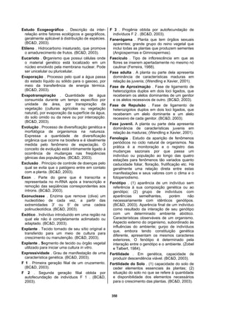 350
Estudo Ecogeográfico . Descrição da inter-
relação entre fatores ecológicos e geográficos,
geralmente aplicável à distribuição de espécies.
(BC&D, 2003).
Etileno . Hidrocarbono insaturado, que promove
o amadurecimento de frutos. (BC&D, 2003).
Eucarioto . Organismo que possui células onde
o material genético está localizado em um
núcleo envolvido pela membrana nuclear. Pode
ser unicelular ou pluricelular.
Evaporação . Processo pelo qual a água passa
do estado líquido ou sólido para o gasoso, por
meio da transferência de energia térmica.
(BC&D, 2003).
Evapotranspiração . Quantidade de água
consumida durante um tempo específico por
unidade de área, por transpiração da
vegetação (culturas agrícolas ou vegetação
natural), por evaporação da superfície da água,
do solo úmido ou da neve ou por intercepção.
(BC&D, 2003).
Evolução . Processo de diversificação genética e
morfológica de organismos na natureza.
Expressa a quantidade de diversificação
orgânica que ocorre na biosfera e é idealmente
medida pelo fenômeno de especiação. O
conceito de evolução está intimamente ligado à
ocorrência de mudanças nas freqüências
gênicas das populações. (BC&D, 2003).
Exclusão . Princípio de controle de doenças pelo
qual se evita que o patógeno entre em contato
com a planta. (BC&D, 2003).
Exon . Parte do gene que é transcrita e
representada no m-RNA após a transcrição e
remoção das seqüências correspondentes aos
íntrons. (BC&D, 2003).
Exonuclease . Enzima que remove (cliva) um
nucleotídeo de cada vez, a partir das
extremidades 3' ou 5' de uma cadeia
polinucleotídica. (BC&D, 2003).
Exótico . Indivíduo introduzido em uma região na
qual ele não é completamente aclimatado ou
adaptado. (BC&D, 2003).
Explante . Tecido tomado de seu sítio original e
transferido para um meio de cultura para
crescimento ou manutenção. (BC&D, 2003).
Explante . Segmento de tecido ou órgão vegetal
utilizado para iniciar uma cultura in vitro.
Expressividade . Grau de manifestação de uma
característica genética. (BC&D, 2003).
F 1 . Primeira geração filial de um cruzamento.
(BC&D, 2003).
F 2 . Segunda geração filial obtida por
autofecundação de indivíduos F 1 . (BC&D,
2003).
F 3 . Progênie obtida por autofecundação de
indivíduos F 2 . (BC&D, 2003).
Fanerógama . Planta que tem órgãos sexuais
aparentes; grande grupo do reino vegetal que
inclui todas as plantas que produzem sementes
(Angiospermas e Gimnospermas).
Fascículo . Tipo de inflorescência em que as
flores se inserem apertadamente no mesmo nó
caulinar (Ferreira, 1988).
Fase adulta . A planta ou parte dela apresenta
dominância de características maduras em
relação às juvenis; (Wendling e Xavier, 2001).
Fase de Aproximação . Fase de ligamento de
heterozigotos duplos em dois loci ligados, que
receberam os alelos dominantes de um genitor
e os alelos recessivos de outro. (BC&D, 2003).
Fase de Repulsão . Fase de ligamento de
heterozigotos duplos em dois loci ligados, que
receberam um alelo dominante e um alelo
recessivo de cada genitor. (BC&D, 2003).
Fase juvenil. A planta ou parte dela apresenta
dominância de características juvenis em
relação às maduras; (Wendling e Xavier, 2001).
Fenologia . Estudo da aparição de fenômenos
periódicos no ciclo natural de organismos. Na
prática é a monitoração e o registro das
mudanças sazonais por que passa um
indivíduo ou população ao longo das quatro
estações para fenômenos tão variados quanto
caducidade foliar, floração, frutificação etc. Há
geralmente uma relação direta entre estas
manifestações e seus valores com o clima e o
fotoperiodismo.
Fenótipo . (1) aparência de um indivíduo sem
referência à sua composição genética ou ao
genótipo; (2) grupo de indivíduos com
aparências semelhantes, porém não
necessariamente com idênticos genótipos.
(BC&D, 2003). Aparência final de um indivíduo
como resultado da interação de seu genótipo
com um determinado ambiente abiótico.
Características observáveis de um organismo.
Aspecto externo do organismo, subordinado às
influências do ambiente; gurpo de indivíduos
que, embora tendo constituição genética
diferente, apresentam os mesmos caracteres
exteriores. O fenótipo é determinado pela
interação entre o genótipo e o ambiente. (Zobel
e Talbert, 1984).
Fertilidade . Em genética, capacidade de
produzir descendência viável. (BC&D, 2003).
Fertilidade do Solo . (1) capacidade do solo de
ceder elementos essenciais às plantas; (2)
situação do solo no que se refere à quantidade
e disponibilidade dos elementos necessários
para o crescimento das plantas. (BC&D, 2003).
 