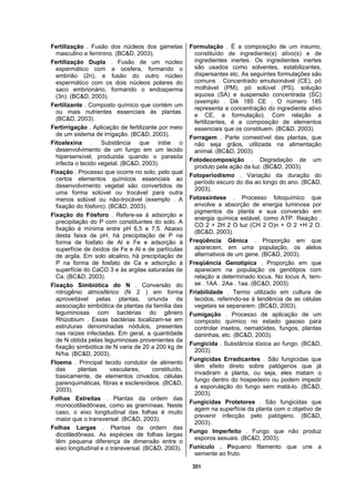 351
Fertilização . Fusão dos núcleos dos gametas
masculino e feminino. (BC&D, 2003).
Fertilização Dupla . Fusão de um núcleo
espermático com a oosfera, formando o
embrião (2n), e fusão do outro núcleo
espermático com os dois núcleos polares do
saco embrionário, formando o endosperma
(3n). (BC&D, 2003).
Fertilizante . Composto químico que contém um
ou mais nutrientes essenciais às plantas.
(BC&D, 2003).
Fertirrigação . Aplicação de fertilizante por meio
de um sistema de irrigação. (BC&D, 2003).
Fitoalexina . Substância que inibe o
desenvolvimento de um fungo em um tecido
hipersensível, produzida quando o parasita
infecta o tecido vegetal. (BC&D, 2003).
Fixação . Processo que ocorre no solo, pelo qual
certos elementos químicos essenciais ao
desenvolvimento vegetal são convertidos de
uma forma solúvel ou trocável para outra
menos solúvel ou não-trocável (exemplo . A
fixação do fósforo). (BC&D, 2003).
Fixação do Fósforo . Refere-se à adsorção e
precipitação do P com constituintes do solo. A
fixação é mínima entre pH 6,5 e 7,5. Abaixo
desta faixa de pH, há precipitação de P na
forma de fosfato de Al e Fe e adsorção à
superfície de óxidos de Fe e Al e de partículas
de argila. Em solo alcalino, há precipitação de
P na forma de fosfato de Ca e adsorção à
superfície do CaCO 3 e às argilas saturadas de
Ca. (BC&D, 2003).
Fixação Simbiótica do N . Conversão do
nitrogênio atmosférico (N 2 ) em forma
aproveitável pelas plantas, oriunda da
associação simbiótica de plantas da família das
leguminosas com bactérias do gênero
Rhizobium . Essas bactérias localizam-se em
estruturas denominadas nódulos, presentes
nas raízes infectadas. Em geral, a quantidade
de N obtida pelas leguminosas provenientes da
fixação simbiótica de N varia de 20 a 200 kg de
N/ha. (BC&D, 2003).
Floema . Principal tecido condutor de alimento
das plantas vasculares, constituído,
basicamente, de elementos crivados, células
parenquimáticas, fibras e esclereídeos. (BC&D,
2003).
Folhas Estreitas . Plantas da ordem das
monocotiliedôneas, como as gramíneas. Neste
caso, o eixo longitudinal das folhas é muito
maior que o transversal. (BC&D, 2003).
Folhas Largas . Plantas da ordem das
dicotiledôneas. As espécies de folhas largas
têm pequena diferença de dimensão entre o
eixo longitudinal e o transversal. (BC&D, 2003).
Formulação . É a composição de um insumo,
constituído de ingrediente(s) ativo(s) e de
ingredientes inertes. Os ingredientes inertes
são usados como solventes, estabilizantes,
dispersantes etc. As seguintes formulações são
comuns . Concentrado emulsionável (CE), pó
molhável (PM), pó solúvel (PS), solução
aquosa (SA) e suspensão concentrada (SC)
(exemplo . Dik 185 CE . O número 185
representa a concentração do ingrediente ativo
e CE, a formulação). Com relação a
fertilizantes, é a composição de elementos
essenciais que os constituem. (BC&D, 2003).
Forragem . Parte comestível das plantas, que
não seja grãos, utilizada na alimentação
animal. (BC&D, 2003).
Fotodecomposição . Degradação de um
produto pela ação da luz. (BC&D, 2003).
Fotoperiodismo . Variação da duração do
período escuro do dia ao longo do ano. (BC&D,
2003).
Fotossíntese . Processo fotoquímico que
envolve a absorção de energia luminosa por
pigmentos da planta e sua conversão em
energia química estável, como ATP. Reação .
CO 2 + 2H 2 O luz (CH 2 O)n + O 2 +H 2 O.
(BC&D, 2003).
Freqüência Gênica . Proporção em que
aparecem, em uma população, os alelos
alternativos de um gene. (BC&D, 2003).
Freqüência Genotípica . Proporção em que
aparecem na população os genótipos com
relação a determinado locus. No locus A, tem-
se . 1AA . 2Aa . 1aa. (BC&D, 2003).
Friabilidade . Termo utilizado em cultura de
tecidos, referindo-se à tendência de as células
vegetais se separarem. (BC&D, 2003).
Fumigação . Processo de aplicação de um
composto químico no estado gasoso para
controlar insetos, nematóides, fungos, plantas
daninhas, etc. (BC&D, 2003).
Fungicida . Substância tóxica ao fungo. (BC&D,
2003).
Fungicidas Erradicantes . São fungicidas que
têm efeito direto sobre patógenos que já
invadiram a planta, ou seja, eles matam o
fungo dentro do hospedeiro ou podem impedir
a esporulação do fungo sem matá-lo. (BC&D,
2003).
Fungicidas Protetores . São fungicidas que
agem na superfície da planta com o objetivo de
prevenir infecção pelo patógeno. (BC&D,
2003).
Fungo Imperfeito . Fungo que não produz
esporos sexuais. (BC&D, 2003).
Funículo . Pequeno filamento que une a
semente ao fruto.
 
