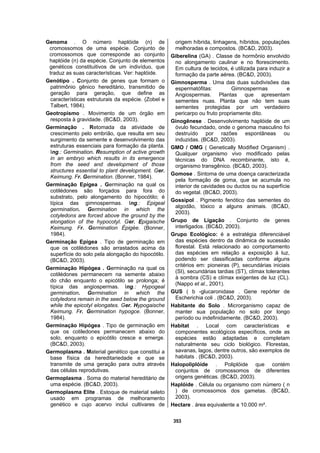 353
Genoma . O número haplóide (n) de
cromossomos de uma espécie. Conjunto de
cromossomos que corresponde ao conjunto
haplóide (n) da espécie. Conjunto de elementos
genéticos constituitivos de um indivíduo, que
traduz as suas características. Ver: haplóide.
Genótipo . Conjunto de genes que formam o
patrimônio gênico hereditário, transmitido de
geração para geração, que define as
características estruturais da espécie. (Zobel e
Talbert, 1984).
Geotropismo . Movimento de um órgão em
resposta à gravidade. (BC&D, 2003).
Germinação . Retomada da atividade de
crescimento pelo embrião, que resulta em seu
surgimento da semente e desenvolvimento das
estruturas essenciais para formação da planta.
Ing.: Germination. Resumption of active growth
in an embryo which results in its emergence
from the seed and development of those
structures essential to plant development. Ger.
Keimung. Fr. Germination. (Bonner, 1984).
Germinação Epígea . Germinação na qual os
cotilédones são forçados para fora do
substrato, pelo alongamento do hipocótilo; é
típica das gimnospermas. Ing.: Epigeal
germination. Germination in which the
cotyledons are forced above the ground by the
elongation of the hypocotyl. Ger. Epigaische
Keimung. Fr. Germination Épigée. (Bonner,
1984).
Germinação Epígea . Tipo de germinação em
que os cotilédones são arrastados acima da
superfície do solo pela alongação do hipocótilo.
(BC&D, 2003).
Germinação Hipógea . Germinação na qual os
cotilédones permanecem na semente abaixo
do chão enquanto o epicótilo se prolonga; é
típica das angiospermas. Ing.: Hypogeal
germination. Germination in which the
cotyledons remain in the seed below the ground
while the epicotyl elongates. Ger. Hypogaische
Keimung. Fr. Germination hypogce. (Bonner,
1984).
Germinação Hipógea . Tipo de germinação em
que os cotiledones permanecem abaixo do
solo, enquanto o epicótilo cresce e emerge.
(BC&D, 2003).
Germoplasma . Material genético que constitui a
base física da hereditariedade e que se
transmite de uma geração para outra através
das células reprodutivas.
Germoplasma . Soma do material hereditário de
uma espécie. (BC&D, 2003).
Germoplasma Elite . Estoque de material seleto
usado em programas de melhoramento
genético e cujo acervo inclui cultivares de
origem híbrida, linhagens, híbridos, populações
melhoradas e compostos. (BC&D, 2003).
Giberelina (GA) . Classe de hormônio envolvido
no alongamento caulinar e no florescimento.
Em cultura de tecidos, é utilizada para induzir a
formação da parte aérea. (BC&D, 2003).
Gimnosperma . Uma das duas subdivisões das
espermatófitas: Gimnospermas e
Angiospermas. Plantas que apresentam
sementes nuas. Planta que não tem suas
sementes protegidas por um verdadeiro
pericarpo ou fruto propriamente dito.
Ginogênese . Desenvolvimento haplóide de um
óvulo fecundado, onde o genoma masculino foi
destruído por razões espontâneas ou
induzidas. (BC&D, 2003).
GMO / OMG ( Genetically Modified Organism) .
Qualquer organismo vivo modificado pelas
técnicas do DNA recombinante, isto é,
organismo transgênico. (BC&D, 2003).
Gomose . Sintoma de uma doença caracterizada
pela formação de goma, que se acumula no
interior de cavidades ou ductos ou na superfície
do vegetal. (BC&D, 2003).
Gossipol . Pigmento fenótico das sementes do
algodão, tóxico a alguns animais. (BC&D,
2003).
Grupo de Ligação . Conjunto de genes
interligados. (BC&D, 2003).
Grupo Ecológico: é a estratégia diferenciável
das espécies dentro da dinâmica de sucessão
florestal. Está relacionado ao comportamento
das espécies em relação a exposição à luz,
podendo ser classificadas conforme alguns
critérios em: pioneiras (P), secundárias iniciais
(SI), secundárias tardias (ST), clímax tolerantes
à sombra (CS) e clímax exigentes de luz (CL).
(Nappo et al., 2001).
GUS ( b -glucaronidase . Gene repórter de
Escherichia coli . (BC&D, 2003).
Habitante do Solo . Microrganismo capaz de
manter sua população no solo por longo
período ou indefinidamente. (BC&D, 2003).
Habitat . Local com características e
componentes ecológicos específicos, onde as
espécies estão adaptadas e completam
naturalmente seu ciclo biológico. Florestas,
savanas, lagos, dentre outros, são exemplos de
habitats . (BC&D, 2003).
Halopoliplóide . Poliplóide que contém
conjuntos de cromossomos de diferentes
origens genéticas. (BC&D, 2003).
Haplóide . Célula ou organismo com número ( n
) de cromossomos dos gametas. (BC&D,
2003).
Hectare . área equivalente a 10.000 m².
 