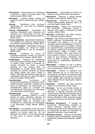354
Hemicelulose . Polissacarídeo que acompanha
a celulose e a lignina na parede celular das
plantas verdes. (BC&D, 2003).
Hemizigoto . Indivíduo diplóide portador de
apenas um alelo de determinado gene. (BC&D,
2003).
Herança . Semelhança entre indivíduos
relacionados por uma linha de ancestrais.
(BC&D, 2003).
Herança Citoplasmática . Transmissão de
caracteres hereditários pelo citoplasma, em
contraste com a transmissão por meio dos
genes nucleares. Herança extracromossômica.
(BC&D, 2003).
Herança Qualitativa . Classificação fenotípica de
uma progênie que resulta em poucas classes
bem definidas não-superpostas. (BC&D, 2003).
Herança Quantitativa . Classificação fenotípica
de uma progênie, que resulta em muitas
classes maldefinidas e que se sobrepõem.
(BC&D, 2003).
Herbicida . Substância ou mistura de
substâncias destinadas a destruir ou impedir o
desenvolvimento de vegetais. (BC&D, 2003).
Herdabilidade . Proporção da variabilidade
observada devida à herança genética. Pode ser
no sentido amplo quando a proporção da
variação fenotípica for devida a causas
genéticas de uma maneira geral, ou
herdabilidade no sentido restrito quando a
proporção da variância fenotípica for devida
aos efeitos aditivos dos genes. (Zobel e
Talbert, 1984). Mais estritamente, proporção da
variabilidade observada em virtude dos efeitos
aditivos dos genes. (BC&D, 2003).
Hereditariedade . Transmissão de
características genéticas dos genitores à prole
através de genes específicos, dispostos sob a
forma de nucleotídeos nos cromossomos. A
hereditariedade segue as chamadas leis
mendelianas de transmissão, em homenagem
a seu descobridor, Gregor Mendel.
Hereditariedade . Transmissão de
características genéticas paternas à prole
através de genes específicos, dipostos na
forma de nucleotídeos nos cromossomos. A
hereditariedade segue as chamadas leis
mendelianas de transmissão, em homenagem
a seu descobridor, Gregor Mendel. (BC&D,
2003).
Hermafrodita . (1) Em plantas, é a flor que reúne
os aparelhos masculino (androceu) e feminino
(gineceu) na mesma peça (ex: flor de
goiabeira). Em animais, é o indivíduo que reúne
os dois sexos no mesmo genótipo (ex:
caramujo).
Heterobeltiose . Superioridade do híbrido em
relação ao progenitor de melhor desempenho.
Heterocarion . Refere-se a células distintas
fundidas e multinucleadas. (BC&D, 2003).
Heterocariose . Presença de dois ou mais
núcleos geneticamente diferentes dentro de
uma única célula. (BC&D, 2003).
Heterocromatina . Região dos cromossomos
que permanece condensada durante a
interfase. Esta região é constituída de DNA
repetitivo. (BC&D, 2003).
Heterofilia. Polimorfismo das folhas normais.
Ex.: Cabomba, Eucalipto e Macaé;
Heterose . Vigor híbrido, de tal maneira que o F1
híbrido destaca-se favoravelmente dos pais
homozigotos com relação a um ou mais
caracteres agronômicos desejados. O híbrido é
um heterozigoto superior em aptidão, causado
por superdominância, e geralmente se supera
em tamanho, rendimento e produtividade. Veja
superdominância. (Zobel e Talbert, 1984;
Kramer e Kozlowski, 1972). Vigor híbrido que
ocorre quando o híbrido F 1 se situa acima da
média de seus genitores. Geralmente, este
termo se aplica a tamanho, velocidade de
crescimento ou características agronômicas.
(BC&D, 2003).
Heterozigose . Condição em que o indivíduo
possui diferentes alelos em um ou mais de um
locus correspondente. (BC&D, 2003).
Heterozigoto . Indivíduo ou organismo com
alelos diferentes em um ou mais locus de
cromossomos homólogos. Um organismo pode
ser heterozigoto em um, em vários ou em todos
os loci . (BC&D, 2003). Indivíduo que apresenta
alelos diferentes de um mesmo gene. (Zobel e
Talbert, 1984).
Hexaplóide . Poliplóide com seis conjuntos
básicos de cromossomos. (BC&D, 2003).
Hibridação . Ato de criar híbridos através do
cruzamento de indivíduos com genótipos
diferentes. A diferente expressão de certas
características é atribuída ao acontecimento da
recombinação gênica. (Zobel e Talbert, 1984;
Kramer e Kozlowski, 1972). Cruzamento; fusão
de gametas masculinos com femininos. (BC&D,
2003).
Hibridação Introgressiva . É causada por
cruzamentos interespecíficos repetidos ou
mesmo contínuos, causando assim uma
infiltração de genes de uma espécie para outra,
em decorrência de falhas do mecanismo de
isolamento reprodutivo. Veja introgressão.
Hibridação somática . Processo de hibridação
através da fusão de protoplastos. Fusão de dois
protoplastos geneticamente diferentes. (BC&D,
2003).
 