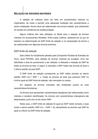 .....
23
SELEÇÃO DE ÁRVORES MATRIZES
A seleção de matrizes deve ser feita em povoamentos naturais ou
implantados, de modo a permitir uma adequada avaliação das características a
serem analisadas. Nunca deve ser selecionada uma árvore isolada, que certamente
irá resultar em problemas de autofecundação.
Alguns critérios têm sido utilizados no Brasil para a seleção de árvores
matrizes em povoamentos florestais. Entre esses critérios, destacam-se os que se
baseiam na determinação do DAP limite de seleção e na comparação da árvore a
ser selecionada com algumas árvores próximas.
DAP limite de seleção
Este critério foi inicialmente adotado pela Companhia Paulista de Estradas de
Ferro, atual FEPASA. para seleção de árvores matrizes de eucalipto. Uma vez
delimitada a área do povoamento a ser utilizado, é efetuada a medição do DAP de
todas as árvores da área. A seguir, é calculado o DAP médio das árvores da área e
o desvio padrão (s) para DAP.
O DAP limite de seleção corresponde ao DAP médio somado ao desvio
padrão: DAP Lim.= DAP + s. Todas as árvores da área que possuem DAP no
mínimo igual ao DAP limite de seleção, são marcadas no campo.
Em seguida, as árvores marcadas são analisadas quanto às suas
características fenotípicas.
As árvores que apresentam características desejáveis são selecionadas como
matrizes e recebem identificação. As árvores com características indesejáveis são
desprezadas, junto com as de menor DAP.
Neste caso, o DAP limite de seleção foi igual ao DAP médio somado a duas
vezes o desvio padrão: DAP Lim. = DAP + 2s, descartando as árvores cujo DAP foi
igual ou inferior ao DAP limite de seleção.
 