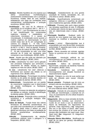 356
Ideótipo . Modelo hipotético de uma espécie que
define características morfofisiológicas
positivamente correlacionadas com a produção
econômica; modelo ideal de uma espécie,
estabelecido com base em correlações entre
características morfofisiológicas e produção
econômica. (BC&D, 2003).
Imobilização . No caso do N, refere-se à
assimilação do N inorgânico (NH 3 , NH 4 + ,
NO 2 . , NO 3 . ) por microrganismos do solo e
à sua transformação em componentes
orgânicos durante o metabolismo e
crescimento microbiano. É o oposto da
mineralização. A imobilização ocorre quando a
matéria orgânica em decomposição no solo
contém baixo teor de N, em comparação ao
carbono (C) (relação C . N >30). Como
conseqüência, há diminuição de disponibilidade
de NH 4 + e NO 3 . Para as plantas. Portanto,
quando restos de cultura do milho (alta relação
C . N) são incorporados ao solo, uma dose
adicional de N pode ser necessária para
compensar a sua imobilização. (BC&D, 2003).
Imune . Aquele que não pode ser infectado por
determinado patógeno. (BC&D, 2003).
In Vitro . Literalmente "no vidro"; termo aplicado
aos processos biológicos que promovem o
crescimento de células, tecidos ou órgãos
vegetais em meio de cultura. (BC&D, 2003).
In vivo . Literalmente "em vida"; refere-se a
fenômenos que ocorrem nas células ou em
organismos vivos. (BC&D, 2003).
Incidência de Doença . Porcentagem de plantas
doentes ou de partes de plantas doentes em
uma população de plantas. (BC&D, 2003).
Indeterminado . Caracterizado por um padrão
de crescimento vegetativo que é determinado
por causas morfológicas ou fisiológicas.
(BC&D, 2003).
Indexação . Processo de detecção de patógenos
em plantas ou culturas, visando à identificação
de plantas sadias. (BC&D, 2003).
Índice de Colheita . Proporção entre a produção
econômica e a produção biológica total.
(BC&D, 2003).
Índice de Seleção . Função linear dos valores
fenotípicos de diferentes características, em
que cada uma é ponderada por um coeficiente .
O objetivo deste índice é atribuir um valor
global aos indivíduos com base na avaliação de
diversas características simultaneamente.
(BC&D, 2003).
Infecção . Estabelecimento de relações
parasitárias estáveis entre o patógeno e o
hospedeiro. (BC&D, 2003).
Infestação . Estabelecimento de uma grande
população de insetos, nematóides, etc., em
uma área ou campo. (BC&D, 2003).
Infestado . Superficialmente contaminado por
patógenos; refere-se à superfície de plantas,
solo e implementos agrícolas. (BC&D, 2003).
Infiltração . Processo pelo qual a água penetra
nas camadas superficiais do solo. A infiltração
é medida pelo volume de água que penetra no
solo em determinada área e tempo. (BC&D,
2003).
Informação Genética . Qualquer parte do
genoma de uma espécie que seja capaz de
expressar ou modificar a expressão de um
caráter.
Iniciador ( prime) . Oligonucleotídeo que é
emparelhado com uma fita de DNA, fornecendo
extremidade 3' requerida para iniciar a síntese
de DNA. (BC&D, 2003).
Injúria . Danos causados por animais, agentes
físicos ou químicos em um indivíduo. (BC&D,
2003).
Inoculação . Introdução artificial de um
microrganismo em um habitat ou em um meio
de cultura. (BC&D, 2003).
Inoculante . Aditivo de sementes de
leguminosas, composto de bactérias fixadoras
de nitrogênio. (BC&D, 2003).
Inoculante . Substância que contenha
microorganismos com atuação favorável ao
desenvolvimento vegetal.
Inóculo . Patógeno ou uma de suas partes que
pode ser utilizada para causar infecção.
(BC&D, 2003).
Inóculo primário . Propágulo que dá início ao
primeiro ciclo de uma doença. (BC&D, 2003).
Insert . Fragmento do DNA exótico introduzido
em uma molécula vetora. (BC&D, 2003).
Integração . Inserção de uma pequena molécula
do DNA por recombinação, a exemplo de um
vírus, no cromossoma de uma célula receptora.
(BC&D, 2003).
Integumento . Uma ou duas camadas de tecido,
freqüentemente fundidas, que encerram o
nucelo de um óvulo e que se desenvolvem,
depois da fertilização, em tegumentos da
semente. (Veja: tegumento.). Ing.: Integument.
The one or two layers of tissue, often fused,
that enclose the nucellus of an ovule and that
develop after fertilization into seed coats. (See:
Seed coat.) Ger. Integument. Fr. Integument.
(Bonner, 1984).
Interação Gênica Não-Alélica . Modificação da
ação de um gene por gene(s) não-alélico(s).
(BC&D, 2003).
 