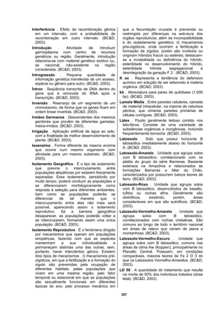 357
Interferência . Efeito da recombinação gênica
em um intervalo, com a probabilidade de
recombinação em outro intervalo. (BC&D,
2003).
Introdução . Atividade de introduzir
germoplasma num centro de recursos
genéticos ou região. Geralmente, introdução
relaciona-se com material genético exótico ou,
se nacional, não-existente na região
considerada. (BC&D, 2003).
Introgressão . Pequena quantidade de
informação genética transferida de um acesso,
espécie ou gênero para outro. (BC&D, 2003).
Íntron . Seqüência transcrita de DNA dentro do
gene que é removida do RNA após a
transcrição. (BC&D, 2003).
Inversão . Rearranjo de um segmento de um
cromossomo, de forma que os genes ficam em
ordem linear invertida. (BC&D, 2003).
Irmãos Germanos . Descendentes dos mesmos
genitores que provêm de diferentes gametas;
meios-irmãos. (BC&D, 2003).
Irrigação . Aplicação artificial de água ao solo,
com a finalidade de melhor desenvolvimento de
planta. (BC&D, 2003).
Isoenzima . Forma diferente da mesma enzima
que ocorre num mesmo organismo com
afinidade para um mesmo substrato. (BC&D,
2003).
Isolamento Geográfico . É o tipo de isolamento
que previne o intercruzamento entre
populações alopátricas por estarem fisicamente
separadas. Esse isolamento, persistindo por
muito tempo, poderá conduzir as populações a
se diferenciarem morfologicamente como
resposta à seleção para diferentes ambientes,
bem como as populações poderão se
diferenciar de tal maneira que o
intercruzamento entre elas não mais será
possível, aparecendo assim o isolamento
reprodutivo. Se a barreira geográfica
desaparecer, as populações poderão voltar a
se intercruzarem, formando assim uma única
população. (BC&D, 2003).
Isolamento Reprodutivo . É o fenômeno dirigido
por mecanismos que operam em populações
simpátricas, fazendo com que as espécies
mantenham a sua individualidade e
permaneçam distintas uma das outras, sem,
portanto, haver intercâmbio gênico. Existem
dois tipos de mecanismos . I) mecanismos pré-
zigóticos, em que a fertilização e a formação do
zigoto são prevenidas pela ocupação de
diferentes habitats, pelas populações que
vivem em uma mesma região; pelo fator
temporal ou estacional em que as populações
são sexualmente funcionais em diferentes
épocas do ano; pelo processo mecânico em
que a fecundação cruzada é prevenida ou
restringida por diferenças na estrutura dos
órgãos reprodutivos; além da incompatibilidade
e do isoladamente gamético; ii) mecanismos
pós-zigóticos, onde ocorrem a fertilização e
formação de zigotos, porém são inviáveis ou
originam híbridos fracos ou estéreis; destacam-
se a inviabilidade ou deficiência do híbrido,
esterilidade no desenvolvimento do híbrido,
esterilidade híbrida segregacional e
desintegração da geração F 2 . (BC&D, 2003).
K oc . Representa a tendência do defensivo
químico em solução de ser adsorvido à matéria
orgânica. (BC&D, 2003).
kb . Abreviatura para pares de quilobase (1.000
bp). (BC&D, 2003).
Lamela Média . Entre paredes celulares, camada
de material intracelular, na maioria de natureza
péctica, que cimenta paredes primárias de
células contíguas. (BC&D, 2003).
Látex . Fluido geralmente leitoso contido nos
laticíferos. Consiste de uma variedade de
substâncias orgânicas e inorgânicas, incluindo
freqüentemente borracha. (BC&D, 2003).
Latossolo . Solo que possui horizonte B
latossólico imediatamente abaixo do horizonte
A. (BC&D, 2003).
Latossolo-Amarelo . Unidade que agrupa solos
com B latossólico; correlacionado com os
platôs do grupo da série Barreiras. Bastante
extensos na Amazônia e relacionados às
formações Barreiras e Alter do Chão,
caracterizados por possuírem baixos teores de
ferro. (BC&D, 2003).
Latossolo-Roxo . Unidade que agrupa solos
com B latossólico, desenvolvidos de basalto,
tufitos ou rochas afins. Geralmente são
distróficos, existindo, porém, áreas
consideráveis em que são eutróficos. (BC&D,
2003).
Latossolo-Vermelho-Amarelo . Unidade que
agrupa solos com B latossólico,
correlacionados com rochas cristalinas. São
comuns ao longo de todo o território nacional
em áreas de relevo que variam de plana a
montanhosa. (BC&D, 2003).
Latossolo-Vermelho-Escuro . Unidade que
agrupa solos com B latossólico, comuns nas
áreas de clima Aw (Koppen), principalmente no
Planalto Central. Possuem, em condições
comparáveis, maiores teores de Fe 2 O 3 do
que os Latossolos Vermelho-Amarelos. (BC&D,
2003).
LD 50 . A quantidade do tratamento que resulta
na morte de 50% dos indivíduos tratados (dose
letal). (BC&D, 2003).
 