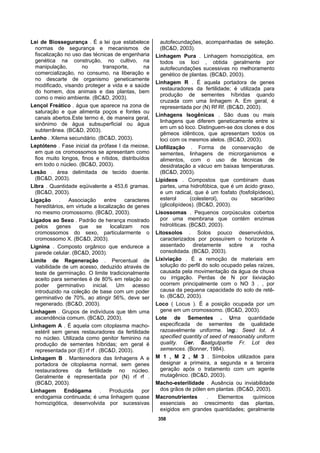 358
Lei de Biossegurança . É a lei que estabelece
normas de segurança e mecanismos de
fiscalização no uso das técnicas de engenharia
genética na construção, no cultivo, na
manipulação, no transporte, na
comercialização, no consumo, na liberação e
no descarte de organismo geneticamente
modificado, visando proteger a vida e a saúde
do homem, dos animais e das plantas, bem
como o meio ambiente. (BC&D, 2003).
Lençol Freático . água que aparece na zona de
saturação e que alimenta poços e fontes ou
canais abertos.Este termo é, de maneira geral,
sinônimo de água subsuperficial ou água
subterrânea. (BC&D, 2003).
Lenho . Xilema secundário. (BC&D, 2003).
Leptóteno . Fase inicial da prófase I da meiose,
em que os cromossomos se apresentam como
fios muito longos, finos e nítidos, distribuídos
em todo o núcleo. (BC&D, 2003).
Lesão . área delimitada de tecido doente.
(BC&D, 2003).
Libra . Quantidade eqüivalente a 453,6 gramas.
(BC&D, 2003).
Ligação . Associação entre caracteres
hereditários, em virtude a localização de genes
no mesmo cromossomo. (BC&D, 2003).
Ligados ao Sexo . Padrão de herança mostrado
pelos genes que se localizam nos
cromossomos do sexo, particularmente o
cromossomo X. (BC&D, 2003).
Lignina . Composto orgânico que endurece a
parede celular. (BC&D, 2003).
Limite de Regeneração . Percentual de
viabilidade de um acesso, deduzido através de
teste de germinação. O limite tradicionalmente
aceito para sementes é de 80% em relação ao
poder germinativo inicial. Um acesso
introduzido na coleção de base com um poder
germinativo de 70%, ao atingir 56%, deve ser
regenerado. (BC&D, 2003).
Linhagem . Grupos de indivíduos que têm uma
ascendência comum. (BC&D, 2003).
Linhagem A . É aquela com citoplasma macho-
estéril sem genes restauradores da fertilidade
no núcleo. Utilizada como genitor feminino na
produção de sementes híbridas; em geral é
representada por (E) rf rf . (BC&D, 2003).
Linhagem B . Mantenedora das linhagens A e
portadora de citoplasma normal, sem genes
restauradores da fertilidade no núcleo.
Geralmente é representada por (N) rf rf .
(BC&D, 2003).
Linhagem Endógama . Produzida por
endogamia continuada; é uma linhagem quase
homozigótica, desenvolvida por sucessivas
autofecundações, acompanhadas de seleção.
(BC&D, 2003).
Linhagem Pura . Linhagem homozigótica, em
todos os loci , obtida geralmente por
autofecundações sucessivas no melhoramento
genético de plantas. (BC&D, 2003).
Linhagem R . É aquela portadora de genes
restauradores da fertilidade; é utilizada para
produção de sementes híbridas quando
cruzada com uma linhagem A. Em geral, é
representada por (N) Rf Rf. (BC&D, 2003).
Linhagens Isogênicas . São duas ou mais
linhagens que diferem geneticamente entre si
em um só loco. Distinguem-se dos clones e dos
gêmeos idênticos, que apresentam todos os
loci com os mesmos alelos. (BC&D, 2003).
Liofilização . Forma de conservação de
sementes, linhagens de microrganismos e
alimentos, com o uso de técnicas de
desidratação a vácuo em baixas temperaturas.
(BC&D, 2003).
Lipídeos . Compostos que combinam duas
partes, uma hidrofóbica, que é um ácido graxo,
e um radical, que é um fosfato (fosfolipídeos),
esterol (colesterol), ou sacarídeo
(glicolipídeos). (BC&D, 2003).
Lisossomas . Pequenos corpúsculos cobertos
por uma membrana que contém enzimas
hidrolíticas. (BC&D, 2003).
Litossolos . Solos pouco desenvolvidos,
caracterizados por possuírem o horizonte A
assentado diretamente sobre a rocha
consolidada. (BC&D, 2003).
Lixiviação . É a remoção de materiais em
solução do perfil do solo ocupado pelas raízes,
causada pela movimentação da água de chuva
ou irrigação. Perdas de N por lixiviação
ocorrem principalmente com o NO 3 . , por
causa da pequena capacidade do solo de retê-
lo. (BC&D, 2003).
Loco ( Locus ). É a posição ocupada por um
gene em um cromossomo. (BC&D, 2003).
Lote de Sementes . Uma quantidade
especificada de sementes de qualidade
razoavelmente uniforme. Ing.: Seed lot. A
specified quantity of seed of reasonably uniform
quality. Ger. Saatgutpartie Fr. Lot des
semences. (Bonner, 1984).
M 1 , M 2 , M 3 . Símbolos utilizados para
designar a primeira, a segunda e a terceira
geração após o tratamento com um agente
mutagênico. (BC&D, 2003).
Macho-esterilidade . Ausência ou inviabilidade
dos grãos de pólen em plantas. (BC&D, 2003).
Macronutrientes . Elementos químicos
essenciais ao crescimento das plantas,
exigidos em grandes quantidades; geralmente
 