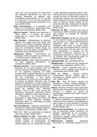 359
maior que 1 ppm nas plantas. De modo geral,
são aplicados artificialmente ao solo, em
materiais fertilizantes ou calcários. São
considerados macronutrientes . N, P, K, Ca, Mg
e S, além do C, O e H, que são encontrados
em quantidades abundantes na atmosfera e na
água. (BC&D, 2003).
Mapa Cromossômico . É a localização dos
genes nos cromossomos, determinada pelas
relações de recombinação. (BC&D, 2003).
Mapa de Ligação . Diagrama que representa a
ordem linear e a posição dos genes
pertencentes ao mesmo grupo de ligação.
(BC&D, 2003).
Mapa Genético . Representação da distância
genética que separa locos com genes não
alelos em uma estrutura de ligação. Idiograma
representando a posição relativa dos genes ao
longo dos cromossomos. Nestes mapas, as
distâncias entre dois genes correspondem à
freqüência de recombinação entre eles.
Mapeamento Gênico . Determinação de
localização relativa dos genes no cromossomo
ou dentro do genoma. (BC&D, 2003).
Marcador Genético . Alelo usado para identificar
um gene, segmento cromossômico ou
cromossomo. (BC&D, 2003).
Marcador Genético . Todo e qualquer fenótipo
decorrente de um gene expresso, como no
caso de proteínas e caracteres morfológicos, ou
de um segmento específico de ADN
(correspondente a regiões expressas ou não do
genoma), cuja seqüência e função podem ou
não ser conhecidas, e que possui
comportamento de acordo com as leis básicas
de herança de Mendel. Diferentes tipos de
marcadores moleculares, os quais em geral se
referem a fragmentos, segmentos amplificados
ou seqüências de ADN passíveis de expressão,
podem ser utilizados como "marcador
genético". Entre os tipos mais comuns de
marcadores moleculares destacam-se RFLP
("Restriction Fragment Length Polymorphism",
ou "Polimorfismo de Comprimento de
Fragmentps de ADN obtidos pot Enzima de
Restrição") e RAPD ("Random Amplified
Polymorphic ADN", ou "Polimorfismo de ADN
Amplicifado ao Acesso").
Marcador Molecular . Segmento cromossômico
que pode ser utilizado para detectar diferenças
entre dois ou mais indivíduos. (BC&D, 2003).
Mata Ciliar . Mata que acompanha as margens
dos cursos de água. (BC&D, 2003).
Matéria Orgânica do Solo . Compreende os
resíduos vegetais (raízes e parte aérea) e
animais (incluindo os excrementos), em
variados estádios de decomposição, em
estreita relação com os constituintes minerais
no solo. Representa importante papel no solo,
melhorando suas condições físicas e químicas,
servindo de fonte de elementos minerais. O
procedimento clássico para fracionamento da
matéria orgânica do solo envolve a precipitação
ácida de algumas frações obtidas de um
extrato de base forte e subseqüente dissolução
da parte do material precipitado com álcool.
(BC&D, 2003).
Maturação de RNA . Processo pelo qual as
moléculas de mRNA transcritas são separadas
para atuarem na produção de proteínas.
(BC&D, 2003).
Maturidade Fisiológica . A fase no ciclo de vida
de uma semente quando o desenvolvimento
está completo e os componentes bioquímicos
necessários para todos os processos
fisiológicos estão ativos ou prontos serem
ativados. Ing.: Physiological maturity. A general
term for the stage in the life cycle of a seed
when development is complete and the
biochemical components necessary for all
physiological processes are active or ready to
be activated. Ger. Physiologische Reife. Fr.
Maturité physiologique. (Bonner, 1984).
Megagametófito . Sin.: Gametófito feminino.
Megasporócito . A célula que sofre meiose para
produzir quatro megásporos. (BC&D, 2003).
Meia-vida . Tempo necessário para que o
defensivo químico aplicado atinja metade da
concentração inicial. (BC&D, 2003).
Meio de Cultura . Solução nutritiva,
quimicamente definida, utilizada para o
crescimento de células, tecidos ou órgãos in
vitro . (BC&D, 2003).
Meio MS . Meio de cultura proposto por
Murashige e Skoog, bastante difundido e
utilizado na cultura de tecidos. (BC&D, 2003).
Meiose . Processo de divisão celular responsável
pela formação dos gametas. Caracteriza-se por
promover a redução do número de
cromossomos da espécie pela metade. (Zobel e
Talbert, 1984).
Meiose . Processo pelo qual o material cromático
é reduzido quantitativa e qualitativamente à
metade do número somático. É completado em
duas divisões, as quais precedem a formação
de gametas em animais ou de esporos em
plantas. (BC&D, 2003).
Melhoramento Genealógico . É um sistema em
que se selecionam plantas individuais nas
gerações segregantes de um cruzamento,
tomando como base suas características
agronômicas, julgadas individualmente, e sua
genealogia. (BC&D, 2003).
Melhoramento Genético . Alterações
provocadas na constituição genética de um
 