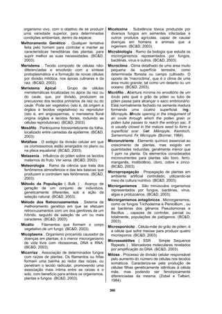 360
organismo vivo, com o objetivo de se produzir
uma variedade superior, para determinadas
condições ambientais, dentro da espécie.
Melhoramento Genético . Qualquer tentativa
feita pelo homem para controlar e manter as
características hereditárias das plantas, para
suprir melhor as suas necessidades. (BC&D,
2003).
Meristema . Tecido composto de células não-
diferenciadas e envolvido com a síntese
protoplasmática e a formação de novas células
por divisão mitótica, nos ápices culinares e da
raiz. (BC&D, 2003).
Meristema Apical . Grupo de células
meristemáticas localizadas no ápice da raiz ou
do caule, que, por divisão, produzem os
precusores dos tecidos primários da raiz ou do
caule. Pode ser vegetativo (isto é, dá origem a
órgãos e tecidos vegetativos) ou reprodutor
(isto é, em angiospermas, o meristema floral
origina órgãos e tecidos florais, incluindo as
células reprodutoras). (BC&D, 2003).
Mesófilo . Parênquima fotossintetizante da folha,
localizado entre camadas da epiderme. (BC&D,
2003).
Metáfase . O estágio da divisão celular em que
os cromossomos estão arranjados no plano ou
na placa equatorial. (BC&D, 2003).
Metaxenia . Influência do pólen sobre os tecidos
maternos do fruto. Ver xenia. (BC&D, 2003).
Meteorologia . Ramo da ciência que trata dos
fenômenos atmosféricos e das leis básicas que
produzem e controlam tais fenômenos. (BC&D,
2003).
Método da População ( Bulk ) . Avanço de
geração de um conjunto de indivíduos,
geneticamente diferentes, sob a ação da
seleção natural. (BC&D, 2003).
Método dos Retrocruzamentos . Sistema de
melhoramento genético em que se efetuam
retrocruzamentos com um dos genitores de um
híbrido, seguido de seleção de um ou mais
caracteres. (BC&D, 2003).
Micélio . Filamentos que formam o corpo
vegetativo de um fungo. (BC&D, 2003).
Micoplasma . Organismo procarioto causador de
doenças em plantas; é o menor microrganismo
de vida livre com ribossomas, DNA e RNA.
(BC&D, 2003).
Micorriza . Associação de determinados fungos
com raízes de plantas. Os filamentos ou hifas
formam uma bainha ao redor das raízes, ou
penetram o tecido radicular, promovendo uma
associação mais íntima entre as raízes e o
solo, com benefício para ambos os organismos,
plantas e fungos. (BC&D, 2003).
Micotoxina . Substância tóxica produzida por
diversos fungos em sementes infectadas e
outros produtos agrícolas, capaz de causar
doenças em homens e animais que a
ingerirem. (BC&D, 2003).
Microbiologia . Ramo da biologia que estuda os
microrganismos representados por fungos,
bactérias, vírus e outros. (BC&D, 2003).
Microclima . Clima detalhado de uma área muito
pequena da superfície terrestre, como
determinada floresta ou campo cultivado. O
oposto de 'macroclima', que é o clima de uma
área muito grande, tal como um deserto ou um
oceano. (BC&D, 2003).
Micrófilo . Abertura mínima no envoltório de um
óvulo pelo qual o grão de pólen ou tubo de
pólen passa para alcançar o saco embrionário.
Está normalmente fechado na semente madura
formando uma cicatriz superficial. Ing.:
Micropyle. Minute opening in the integument of
an ovule through which the pollen grain or
pollen tube passes to reach the embryo sac. It
is usually closed in the mature seed to form a
superficial scar. Ger. Mikropyle, Keimloch,
Samenmund. Fr. Micropyle. (Bonner, 1984).
Micronutriente . Elemento químico essencial ao
crescimento de plantas, mas exigido em
quantidades reduzidas, geralmente menor que
1 ppm na planta. Os elementos considerados
micronutrientes para plantas são boro, ferro,
manganês, molibidênio, cloro, cobre e zinco.
(BC&D, 2003).
Micropropagação . Propagação de plantas em
ambiente artificial controlado, utilizando-se
meio de cultura nutritivo. (BC&D, 2003).
Microrganismos . São minúsculos organismos
representados por fungos, bactérias, vírus,
algas e protozoários. (BC&D, 2003).
Microrganismos antagônicos . Microrganismos,
como os fungos Trichoderma e Penicillium , ou
as bactérias dos gêneros Pseudomonas e
Bacillus , capazes de controlar, parcial ou
totalmente, populações de patógenos. (BC&D,
2003).
Microsporócito . Célula-mãe do grão de pólen; é
a célula que sofre meiose para produzir quatro
micrósporos. (BC&D, 2003).
Microssatélites ( SSR . Simple Sequence
Repeats ) . Marcadores moleculares revelados
por amplificação do DNA. (BC&D, 2003).
Mitose . Processo de divisão celular responsável
pelo aumento do número de células nos tecidos
somáticos. Caracteriza-se pela produção de
células filhas genéticamente idênticas à célula
mãe, mas podendo ser fenotípicamente
diferenciadas da mesma. (Zobel e Talbert,
1984).
 