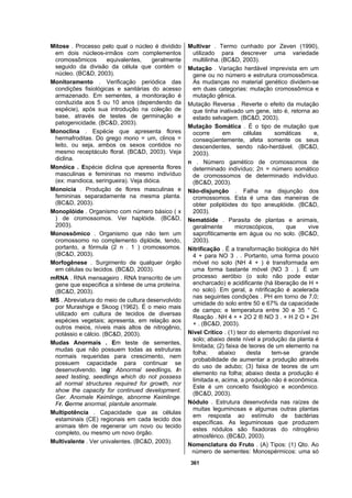 361
Mitose . Processo pelo qual o núcleo é dividido
em dois núcleos-irmãos com complementos
cromossômicos equivalentes, geralmente
seguido da divisão da célula que contém o
núcleo. (BC&D, 2003).
Monitoramento . Verificação periódica das
condições fisiológicas e sanitárias do acesso
armazenado. Em sementes, a monitoração é
conduzida aos 5 ou 10 anos (dependendo da
espécie), após sua introdução na coleção de
base, através de testes de germinação e
patogenicidade. (BC&D, 2003).
Monoclina . Espécie que apresenta flores
hermafroditas. Do grego mono = um, clinos =
leito, ou seja, ambos os sexos contidos no
mesmo receptáculo floral. (BC&D, 2003). Veja
diclina.
Monóica . Espécie diclina que apresenta flores
masculinas e femininas no mesmo indivíduo
(ex: mandioca, seringueira). Veja dióica.
Monoicia . Produção de flores masculinas e
femininas separadamente na mesma planta.
(BC&D, 2003).
Monoplóide . Organismo com número básico ( x
) de cromossomos. Ver haplóide. (BC&D,
2003).
Monossômico . Organismo que não tem um
cromossomo no complemento diplóide, tendo,
portanto, a fórmula (2 n . 1 ) cromossomos.
(BC&D, 2003).
Morfogênese . Surgimento de qualquer órgão
em células ou tecidos. (BC&D, 2003).
mRNA . RNA mensageiro . RNA transcrito de um
gene que especifica a síntese de uma proteína.
(BC&D, 2003).
MS . Abreviatura do meio de cultura desenvolvido
por Murashige e Skoog (1962). É o meio mais
utilizado em cultura de tecidos de diversas
espécies vegetais; apresenta, em relação aos
outros meios, níveis mais altos de nitrogênio,
potássio e cálcio. (BC&D, 2003).
Mudas Anormais . Em teste de sementes,
mudas que não possuem todas as estruturas
normais requeridas para crescimento, nem
possuem capacidade para continuar se
desenvolvendo. Ing: Abnormal seedlings. In
seed testing, seedlings which do not possess
all normal structures required for growth, nor
show the capacity for continued development.
Ger. Anomale Keimlinge, abnorme Keimlinge.
Fr. Germe anormal, plantule anormale.
Multipotência . Capacidade que as células
estaminais (CE) regionais em cada tecido dos
animais têm de regenerar um novo ou tecido
completo, ou mesmo um novo órgão.
Multivalente . Ver univalentes. (BC&D, 2003).
Multivar . Termo cunhado por Zeven (1990),
utilizado para descrever uma variedade
multilinha. (BC&D, 2003).
Mutação . Variação herdável imprevista em um
gene ou no número e estrutura cromossômica.
As mudanças no material genético dividem-se
em duas categorias: mutação cromossômica e
mutação gênica.
Mutação Reversa . Reverte o efeito da mutação
que tinha inativado um gene, isto é, retorna ao
estado selvagem. (BC&D, 2003).
Mutação Somática . É o tipo de mutação que
ocorre em células somáticas e,
conseqüentemente, afeta somente os seus
descendentes, sendo não-herdável. (BC&D,
2003).
n . Número gamético de cromossomos de
determinado indivíduo; 2n = número somático
de cromossomos de determinado indivíduo.
(BC&D, 2003).
Não-disjunção . Falha na disjunção dos
cromossomos. Esta é uma das maneiras de
obter poliplóides do tipo aneuplóide. (BC&D,
2003).
Nematóide . Parasita de plantas e animais,
geralmente microscópicos, que vive
saprofiticamente em água ou no solo. (BC&D,
2003).
Nitrificação . É a transformação biológica do NH
4 + para NO 3 . . Portanto, uma forma pouco
móvel no solo (NH 4 + ) é transformada em
uma forma bastante móvel (NO 3 . ). É um
processo aeróbio (o solo não pode estar
encharcado) e acidificante (há liberação de H +
no solo). Em geral, a nitrificação é acelerada
nas seguintes condições . PH em torno de 7,0;
umidade do solo entre 50 e 67% da capacidade
de campo; e temperatura entre 30 e 35 ° C.
Reação . NH 4 + + 2O 2 ® NO 3 . + H 2 O + 2H
+ . (BC&D, 2003).
Nível Crítico . (1) teor do elemento disponível no
solo; abaixo deste nível a produção da planta é
limitada; (2) faixa de teores de um elemento na
folha; abaixo desta tem-se grande
probabilidade de aumentar a produção através
do uso de adubo; (3) faixa de teores de um
elemento na folha; abaixo desta a produção é
limitada e, acima, a produção não é econômica.
Este é um conceito fisiológico e econômico.
(BC&D, 2003).
Nódulo . Estrutura desenvolvida nas raízes de
muitas leguminosas e algumas outras plantas
em resposta ao estímulo de bactérias
específicas. As leguminosas que produzem
estes nódulos são fixadoras do nitrogênio
atmosférico. (BC&D, 2003).
Nomenclatura do Fruto . (A) Tipos: (1) Qto. Ao
número de sementes: Monospérmicos: uma só
 